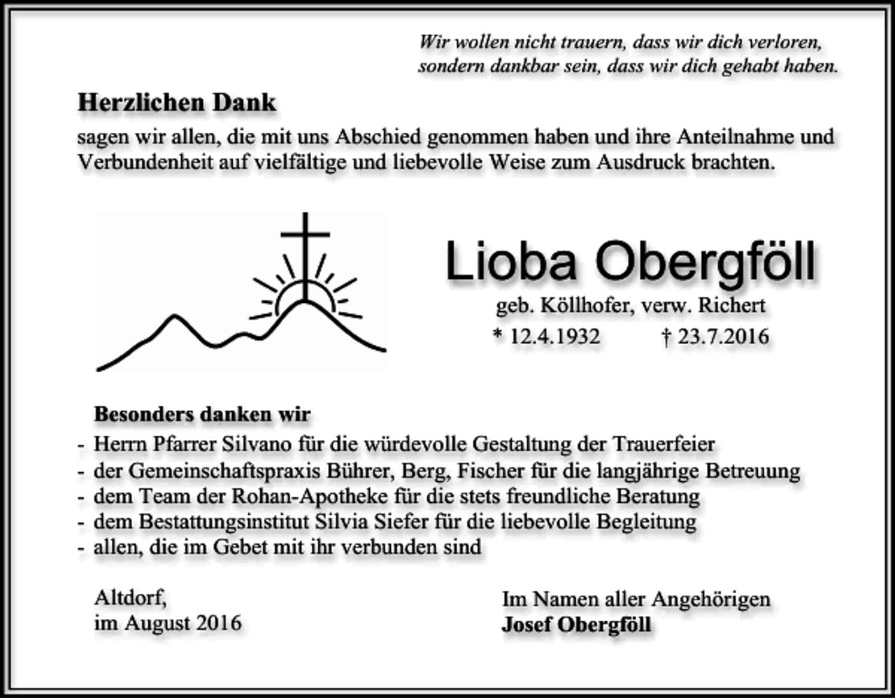 <p>Wir wollen nicht trauern, dass wir dich verloren,<br />sondern dankbar sein, dass wir dich gehabt haben.</p><p>Herzlichen Dank<br />sagen wir allen, die mit uns Abschied genommen haben und ihre Anteilnahme und<br />Verbundenheit auf vielfältige und liebevolle Weise zum Ausdruck brachten.</p><p>Lioba Obergföll<br />geb. Köllhofer, verw. Richert<br />* 12.4.1932<br />† 23.7.2016</p><p>-</p><p>Besonders danken wir<br />Herrn Pfarrer Silvano für die würdevolle Gestaltung der Trauerfeier<br />der Gemeinschaftspraxis Bührer, Berg, Fischer für die langjährige Betreuung<br />dem Team der Rohan-Apotheke für die stets freundliche Beratung<br />dem Bestattungsinstitut Silvia Siefer für die liebevolle Begleitung<br />allen, die im Gebet mit ihr verbunden sind<br />Altdorf,<br />im August 2016</p><p>Im Namen aller Angehörigen<br />Josef Obergföll</p>