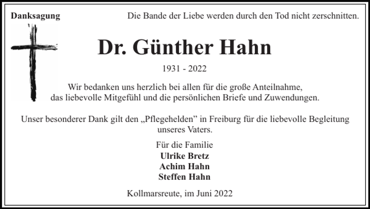 <p>Danksagung</p><p>Die Bande der Liebe werden durch den Tod nicht zerschnitten.</p><p>Dr. Günther Hahn<br />1931 - 2022<br />Wir bedanken uns herzlich bei allen für die große Anteilnahme,<br />das liebevolle Mitgefühl und die persönlichen Briefe und Zuwendungen.<br />Unser besonderer Dank gilt den „Pflegehelden” in Freiburg für die liebevolle Begleitung<br />unseres Vaters.<br />Für die Familie<br />Ulrike Bretz<br />Achim Hahn<br />Steffen Hahn<br />Kollmarsreute, im Juni 2022</p>