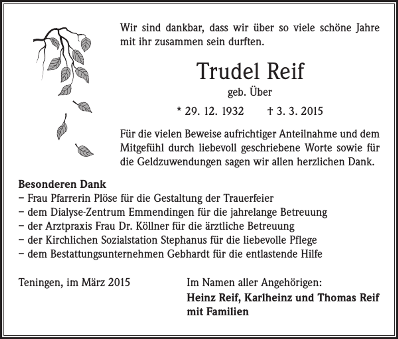 <p>Wir sind dankbar, dass wir über so viele schöne Jahre<br />mit ihr zusammen sein durften.</p><p>Trudel Reif<br />geb. Über</p><p>* 29. 12. 1932 † 3. 3. 2015<br />Für die vielen Beweise aufrichtiger Anteilnahme und dem<br />­Mitgefühl durch liebevoll geschriebene Worte sowie für<br />die Geldzuwendungen sagen wir allen herzlichen Dank.<br />Besonderen Dank<br />– Frau Pfarrerin Plöse für die Gestaltung der Trauerfeier<br />– dem Dialyse-Zentrum Emmendingen für die jahrelange Betreuung<br />– der Arztpraxis Frau Dr. Köllner für die ärztliche Betreuung<br />– der Kirchlichen Sozialstation Stephanus für die liebevolle Pflege<br />– dem Bestattungsunternehmen Gebhardt für die entlastende Hilfe<br />Teningen, im März 2015<br />Im Namen aller Angehörigen:<br />Heinz Reif, Karlheinz und Thomas Reif<br />mit Familien</p>