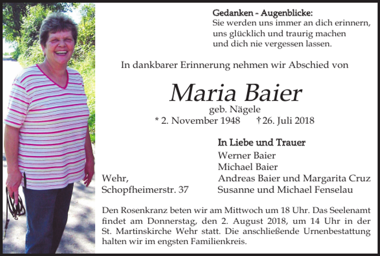 <p>Gedanken - Augenblicke:<br />Sie werden uns immer an dich erinnern,<br />uns glücklich und traurig machen<br />und dich nie vergessen lassen.</p><p>In dankbarer Erinnerung nehmen wir Abschied von</p><p>Maria Baier</p><p>geb. Nägele<br />* 2. November 1948<br />26. Juli 2018</p><p>Wehr,<br />Schopfheimerstr. 37</p><p>In Liebe und Trauer<br />Werner Baier<br />Michael Baier<br />Andreas Baier und Margarita Cruz<br />Susanne und Michael Fenselau</p><p>Den Rosenkranz beten wir am Mittwoch um 18 Uhr. Das Seelenamt<br />findet am Donnerstag, den 2. August 2018, um 14 Uhr in der<br />St. Martinskirche Wehr statt. Die anschließende Urnenbestattung<br />halten wir im engsten Familienkreis.</p>