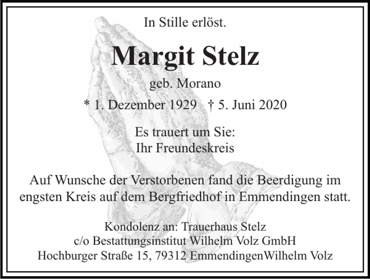 <p>In Stille erlöst.</p><p>Margit Stelz<br />geb. Morano<br />* 1. Dezember 1929 † 5. Juni 2020<br />Es trauert um Sie:<br />Ihr Freundeskreis<br />Auf Wunsche der Verstorbenen fand die Beerdigung im<br />engsten Kreis auf dem Bergfriedhof in Emmendingen statt.<br />Kondolenz an: Trauerhaus Stelz<br />c/o Bestattungsinstitut Wilhelm Volz GmbH<br />Hochburger Straße 15, 79312 EmmendingenWilhelm Volz</p>