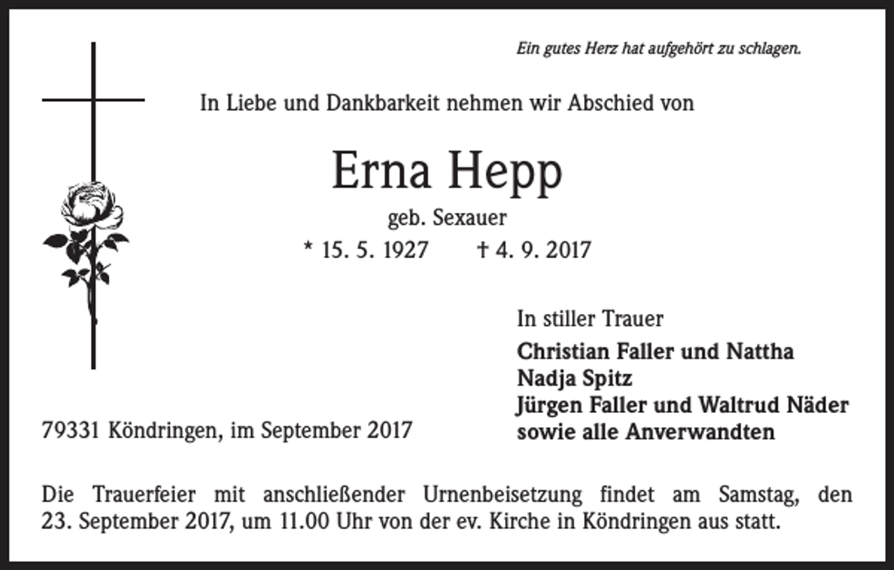 <p>Ein gutes Herz hat aufgehört zu schlagen.</p><p>In Liebe und Dankbarkeit nehmen wir Abschied von</p><p>Erna Hepp<br />geb. Sexauer<br />* 15. 5. 1927 † 4. 9. 2019331 Köndringen, im September 2017</p><p>In stiller Trauer<br />Christian Faller und Nattha<br />Nadja Spitz<br />Jürgen Faller und Waltrud Näder<br />sowie alle Anverwandten</p><p>Die Trauerfeier mit anschließender Urnenbeisetzung findet am Samstag, den<br />23. September 2017, um 11.00 Uhr von der ev. Kirche in Köndringen aus statt.</p>
