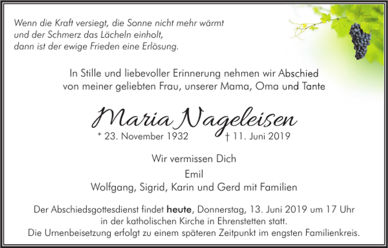 <p>Wenn die Kraft versiegt, die Sonne nicht mehr wärmt<br />und der Schmerz das Lächeln einholt,<br />dann ist der ewige Frieden eine Erlösung.</p><p>In Stille und liebevoller Erinnerung nehmen wir Abschied<br />von meiner geliebten Frau, unserer Mama, Oma und Tante</p><p>Maria Nageleisen<br />* 23. November 1932</p><p>† 11. Juni 2019</p><p>Wir vermissen Dich<br />Emil<br />Wolfgang, Sigrid, Karin und Gerd mit Familien<br />Der Abschiedsgottesdienst findet heute, Donnerstag, 13. Juni 2019 um 17 Uhr<br />in der katholischen Kirche in Ehrenstetten statt.<br />Die Urnenbeisetzung erfolgt zu einem späteren Zeitpunkt im engsten Familienkreis.</p>