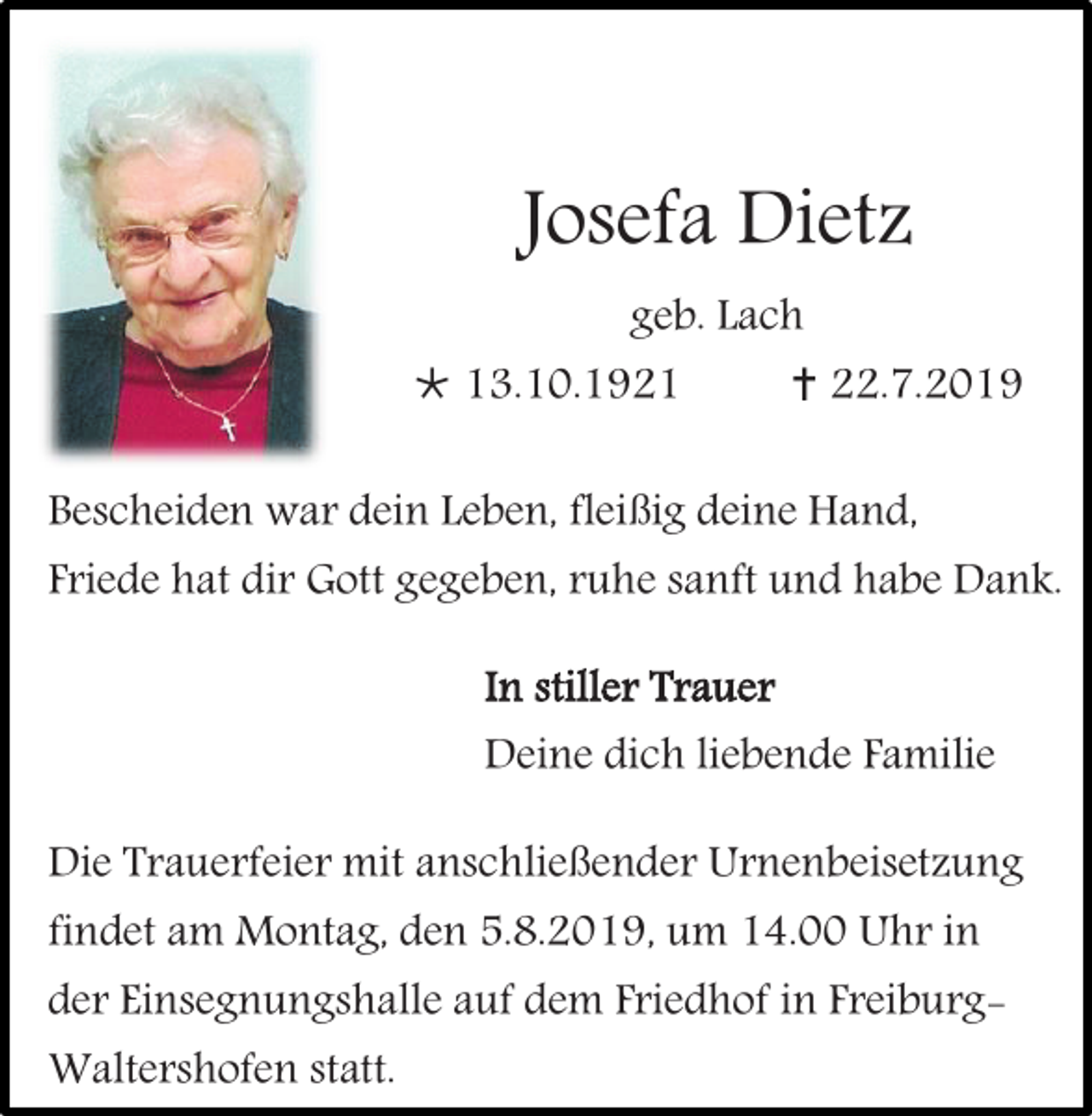 <p>Josefa Dietz<br />geb. Lach</p><p> 13.10.1921</p><p> 22.7.2019</p><p>Bescheiden war dein Leben, fleißig deine Hand,</p><p>Friede hat dir Gott gegeben, ruhe sanft und habe Dank.<br />In stiller Trauer</p><p>Deine dich liebende Familie<br />Die Trauerfeier mit anschließender Urnenbeisetzung<br />findet am Montag, den 5.8.2019, um 14.00 Uhr in</p><p>der Einsegnungshalle auf dem Friedhof in FreiburgWaltershofen statt.</p>