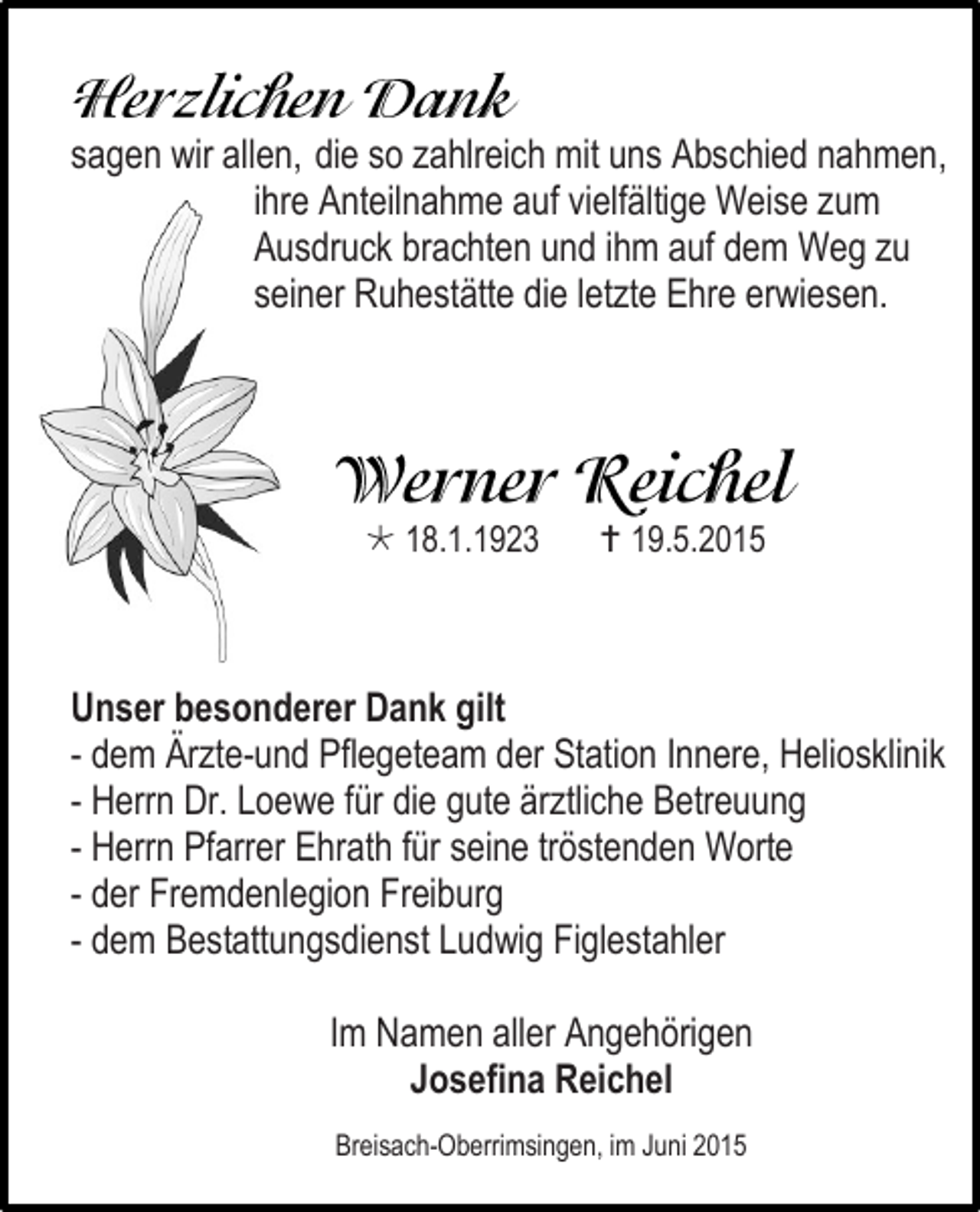 <p>sagen wir allen, die so zahlreich mit uns Abschied nahmen,<br />ihre Anteilnahme auf vielfältige Weise zum<br />Ausdruck brachten und ihm auf dem Weg zu<br />seiner Ruhestätte die letzte Ehre erwiesen.</p><p> 18.1.1923</p><p> 19.5.2015</p><p>Unser besonderer Dank gilt<br />- dem Ärzte-und Pflegeteam der Station Innere, Heliosklinik<br />- Herrn Dr. Loewe für die gute ärztliche Betreuung<br />- Herrn Pfarrer Ehrath für seine tröstenden Worte<br />- der Fremdenlegion Freiburg<br />- dem Bestattungsdienst Ludwig Figlestahler<br />Im Namen aller Angehörigen<br />Josefina Reichel<br />Breisach-Oberrimsingen, im Juni 2015</p>