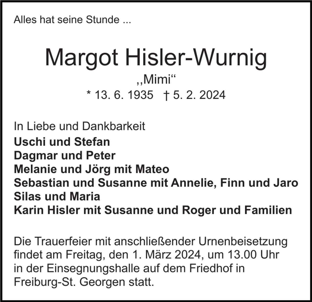 <p>Alles hat seine Stunde ...</p><p>Margot Hisler-Wurnig<br />,,Mimi‘‘<br />* 13. 6. 1935 † 5. 2. 2024<br />In Liebe und Dankbarkeit<br />Uschi und Stefan<br />Dagmar und Peter<br />Melanie und Jörg mit Mateo<br />Sebastian und Susanne mit Annelie, Finn und Jaro<br />Silas und Maria<br />Karin Hisler mit Susanne und Roger und Familien<br />Die Trauerfeier mit anschließender Urnenbeisetzung<br />findet am Freitag, den 1. März 2024, um 13.00 Uhr<br />in der Einsegnungshalle auf dem Friedhof in<br />Freiburg-St. Georgen statt.</p>