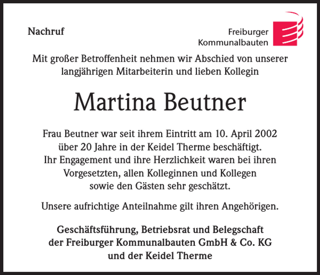 <p>Nachruf</p><p>Freiburger<br />Kommunalbauten</p><p>Mit großer Betroffenheit nehmen wir Abschied von unserer<br />langjährigen Mitarbeiterin und lieben Kollegin</p><p>Martina Beutner<br />Frau Beutner war seit ihrem Eintritt am 10. April 2002<br />über 20 Jahre in der Keidel Therme beschäftigt.<br />Ihr Engagement und ihre Herzlichkeit waren bei ihren<br />Vorgesetzten, allen Kolleginnen und Kollegen<br />sowie den Gästen sehr geschätzt.<br />Unsere aufrichtige Anteilnahme gilt ihren Angehörigen.<br />Geschäftsführung, Betriebsrat und Belegschaft<br />der Freiburger Kommunalbauten GmbH &amp; Co. KG<br />und der Keidel Therme</p>