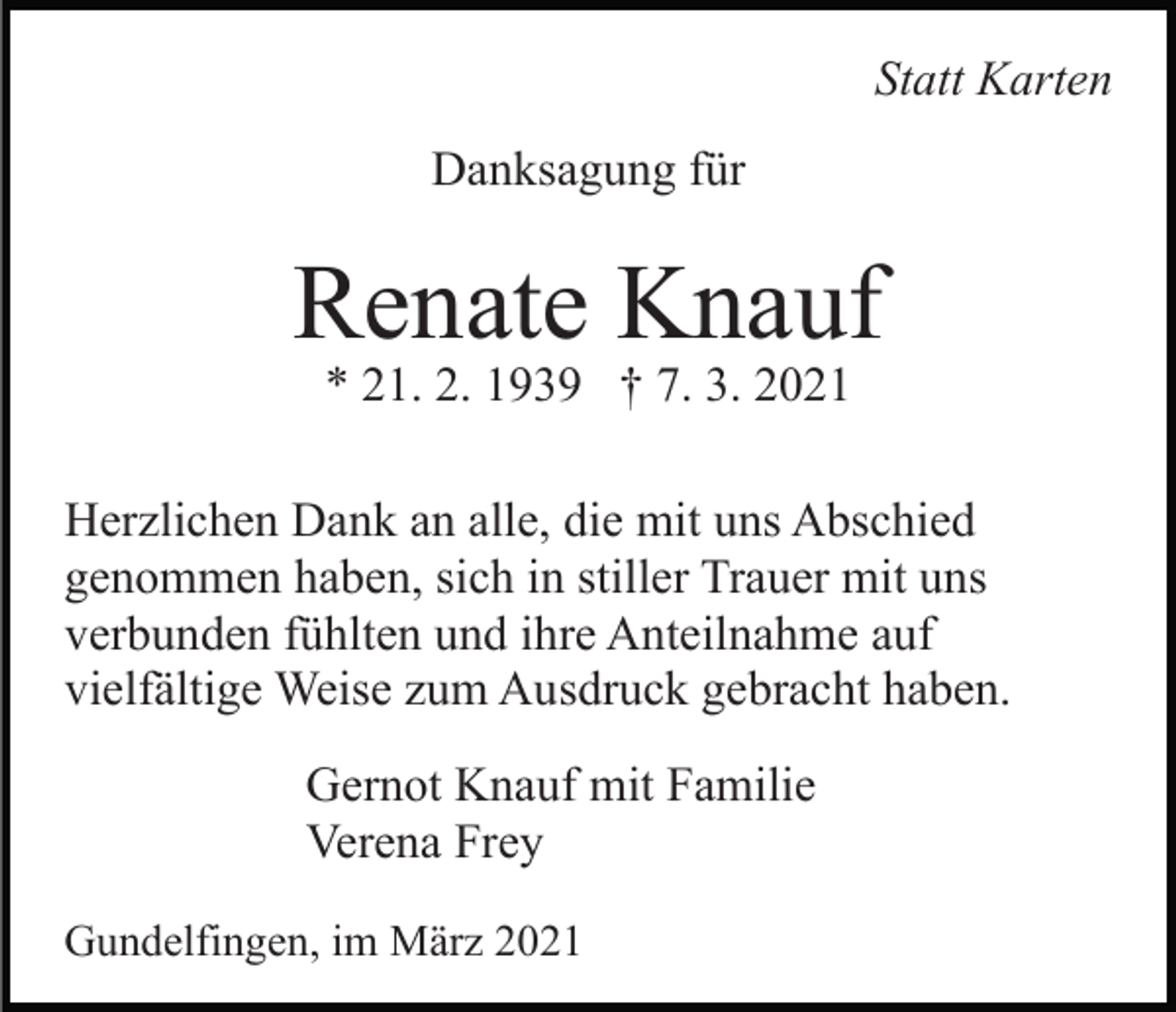 <p>Statt Karten<br />Danksagung für</p><p>Renate Knauf<br />* 21. 2. 1939 † 7. 3. 2021</p><p>Herzlichen Dank an alle, die mit uns Abschied<br />genommen haben, sich in stiller Trauer mit uns<br />verbunden fühlten und ihre Anteilnahme auf<br />vielfältige Weise zum Ausdruck gebracht haben.<br />Gernot Knauf mit Familie<br />Verena Frey<br />Gundelfingen, im März 2021</p>