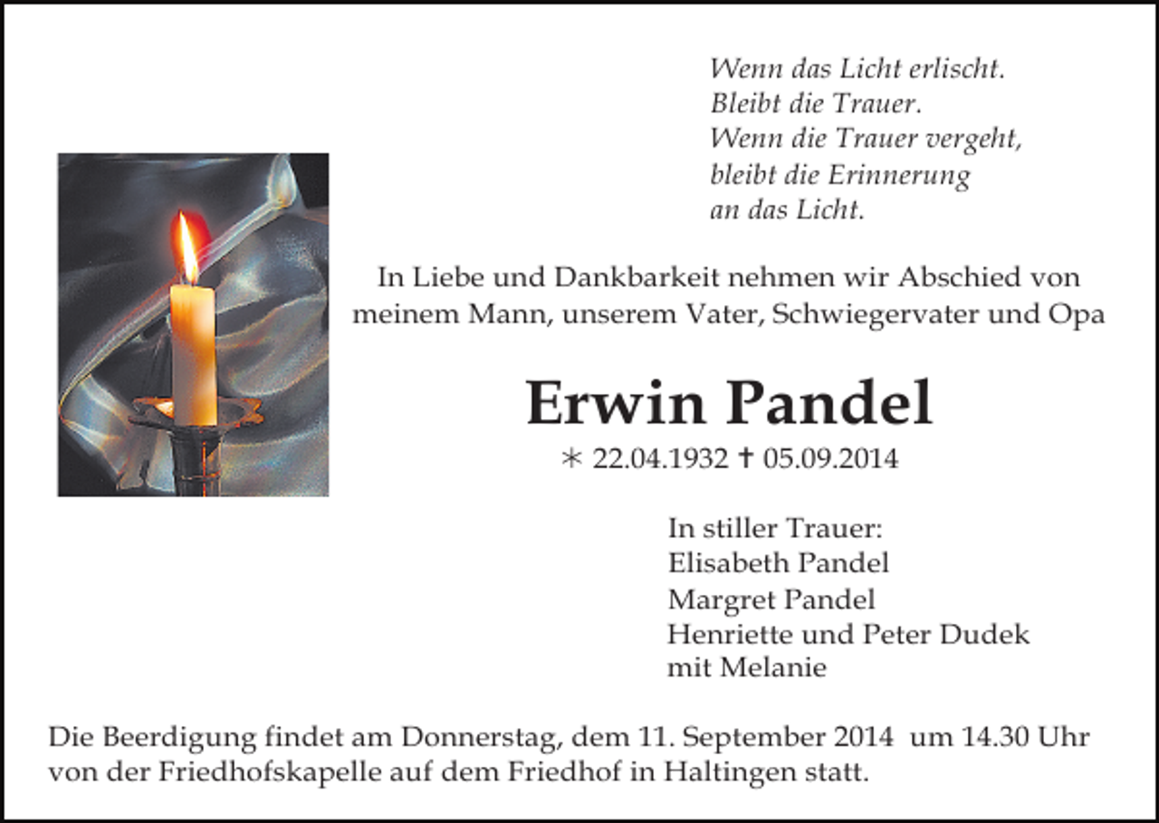 <p>Wenn das Licht erlischt.<br />Bleibt die Trauer.<br />Wenn die Trauer vergeht,<br />bleibt die Erinnerung<br />an das Licht.<br />In Liebe und Dankbarkeit nehmen wir Abschied von<br />meinem Mann, unserem Vater, Schwiegervater und Opa</p><p>Erwin Pandel<br /> 22.04.1932  05.09.2014<br />In stiller Trauer:<br />Elisabeth Pandel<br />Margret Pandel<br />Henriette und Peter Dudek<br />mit Melanie<br />Die Beerdigung findet am Donnerstag, dem 11. September 2014 um 14.30 Uhr<br />von der Friedhofskapelle auf dem Friedhof in Haltingen statt.</p>