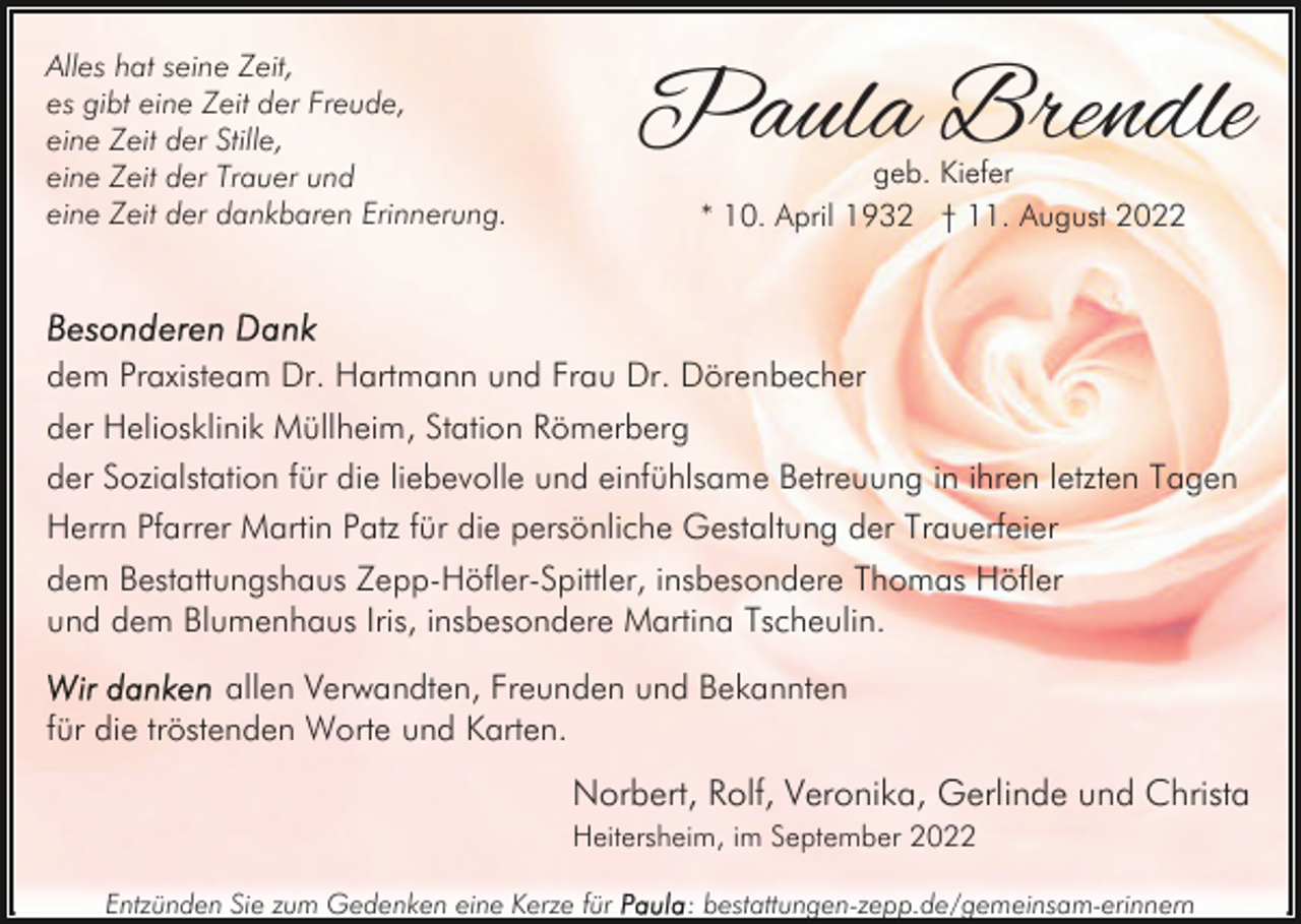 <p>Paula Brendle</p><p>Alles hat seine Zeit,<br />es gibt eine Zeit der Freude,<br />eine Zeit der Stille,<br />eine Zeit der Trauer und<br />eine Zeit der dankbaren Erinnerung.</p><p>geb. Kiefer<br />* 10. April 1932 † 11. August 2022</p><p>dem Praxisteam Dr. Hartmann und Frau Dr. Dörenbecher<br />der Heliosklinik Müllheim, Station Römerberg<br />der Sozialstation für die liebevolle und einfühlsame Betreuung in ihren letzten Tagen<br />Herrn Pfarrer Martin Patz für die persönliche Gestaltung der Trauerfeier<br />dem Bestattungshaus Zepp-Höfler-Spittler, insbesondere Thomas Höfler<br />und dem Blumenhaus Iris, insbesondere Martina Tscheulin.<br />allen Verwandten, Freunden und Bekannten<br />für die tröstenden Worte und Karten.</p><p>Norbert, Rolf, Veronika, Gerlinde und Christa<br />Heitersheim, im September 2022<br />Entzünden Sie zum Gedenken eine Kerze für</p><p>: bestattungen-zepp.de/gemeinsam-erinnern</p>