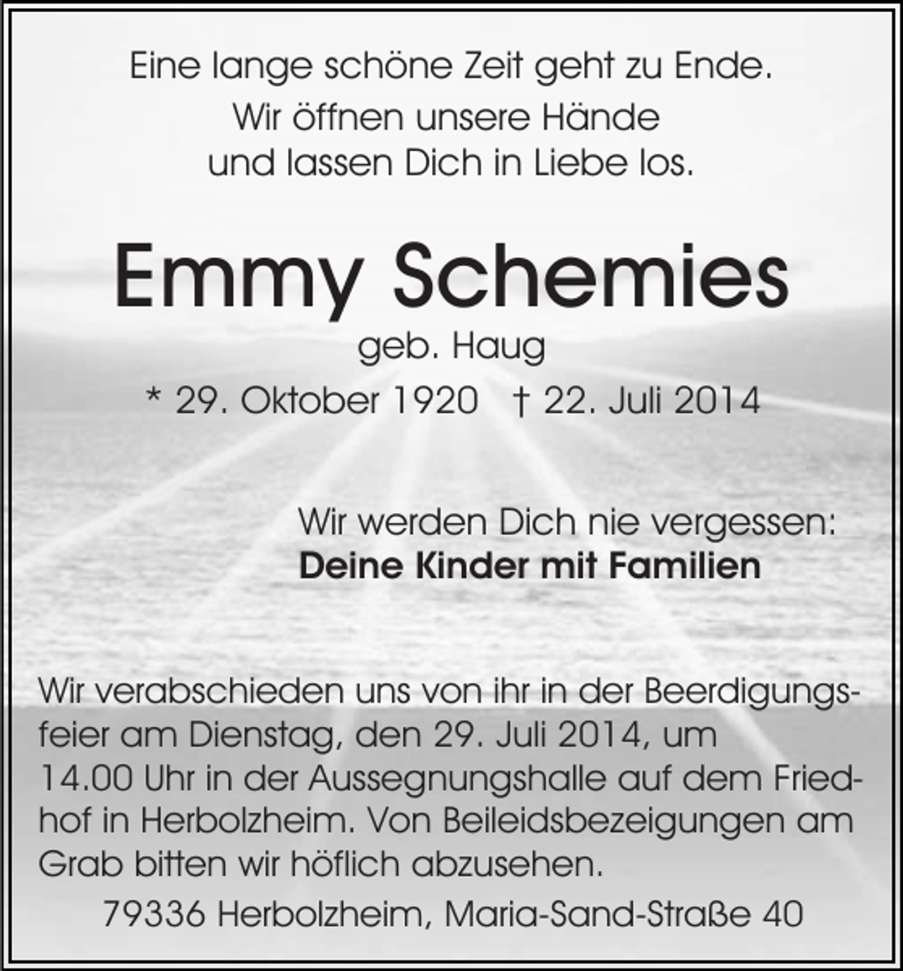 <p>Eine lange schöne Zeit geht zu Ende.<br />Wir öffnen unsere Hände<br />und lassen Dich in Liebe los.</p><p>Emmy Schemies<br />geb. Haug<br />* 29. Oktober 1920 † 22. Juli 2014</p><p>Wir werden Dich nie vergessen:<br />Deine Kinder mit Familien<br />Wir verabschieden uns von ihr in der Beerdigungsfeier am Dienstag, den 29. Juli 2014, um<br />14.00 Uhr in der Aussegnungshalle auf dem Friedhof in Herbolzheim. Von Beileidsbezeigungen am<br />Grab bitten wir höflich abzusehen.<br />79336 Herbolzheim, Maria-Sand-Straße 40</p>