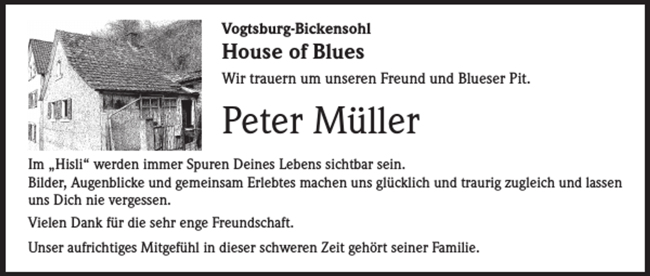 <p>Vogtsburg-Bickensohl</p><p>House of Blues</p><p>Wir trauern um unseren Freund und Blueser Pit.</p><p>Peter Müller<br />Im „Hisli“ werden immer Spuren Deines Lebens sichtbar sein.<br />Bilder, Augenblicke und gemeinsam Erlebtes machen uns glücklich und traurig zugleich und lassen<br />uns Dich nie vergessen.<br />Vielen Dank für die sehr enge Freundschaft.<br />Unser aufrichtiges Mitgefühl in dieser schweren Zeit gehört seiner Familie.</p>