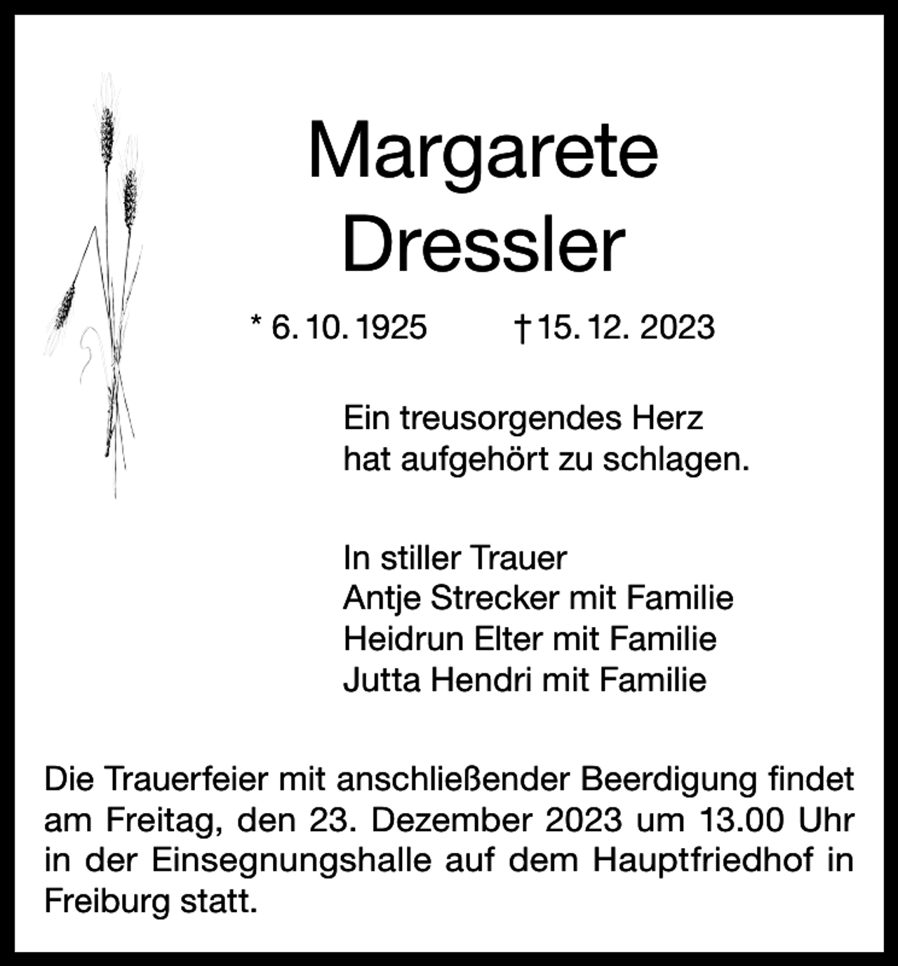 <p>Margarete<br />Dressler<br />* 6. 10. 1925</p><p>† 15. 12. 2023</p><p>Ein treusorgendes Herz<br />hat aufgehört zu schlagen.<br />In stiller Trauer<br />Antje Strecker mit Familie<br />Heidrun Elter mit Familie<br />Jutta Hendri mit Familie<br />Die Trauerfeier mit anschließender Beerdigung findet<br />am Freitag, den 23. Dezember 2023 um 13.00 Uhr<br />in der Einsegnungshalle auf dem Hauptfriedhof in<br />Freiburg statt.</p>
