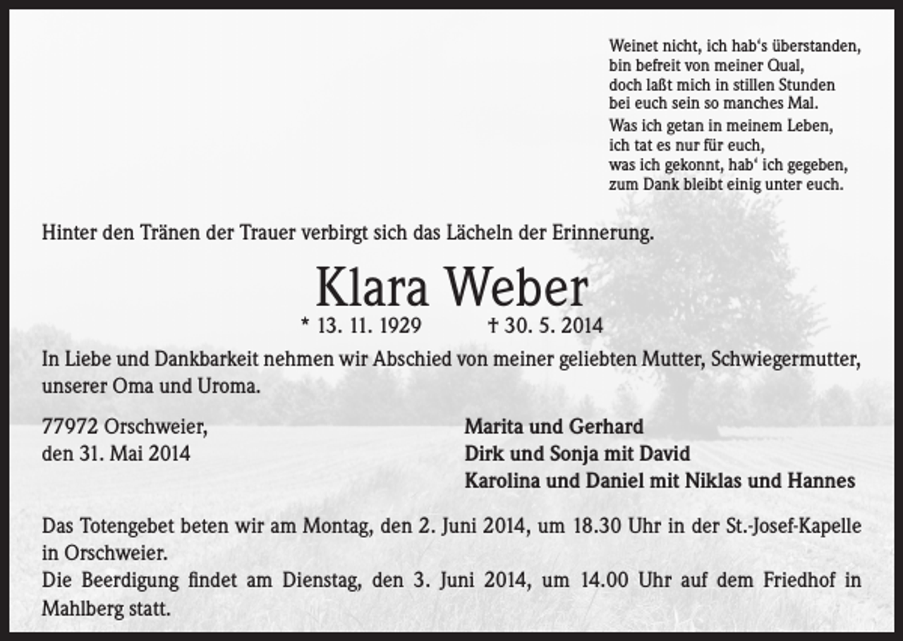 <p>Weinet nicht, ich hab‘s überstanden,<br />bin befreit von meiner Qual,<br />doch laßt mich in stillen Stunden<br />bei euch sein so manches Mal.<br />Was ich getan in meinem Leben,<br />ich tat es nur für euch,<br />was ich gekonnt, hab‘ ich gegeben,<br />zum Dank bleibt einig unter euch.</p><p>Hinter den Tränen der Trauer verbirgt sich das Lächeln der Erinnerung.</p><p>Klara Weber</p><p>* 13. 11. 1929 † 30. 5. 2014<br />In Liebe und Dankbarkeit nehmen wir Abschied von meiner geliebten Mutter, Schwiegermutter,<br />unserer Oma und Uroma.<br />77972 Orschweier,<br />den 31. Mai 2014</p><p>Marita und Gerhard<br />Dirk und Sonja mit David<br />Karolina und Daniel mit Niklas und Hannes</p><p>Das Totengebet beten wir am Montag, den 2. Juni 2014, um 18.30 Uhr in der St.-Josef-Kapelle<br />in Orschweier.<br />Die Beerdigung findet am Dienstag, den 3. Juni 2014, um 14.00 Uhr auf dem Friedhof in<br />Mahlberg statt.</p>