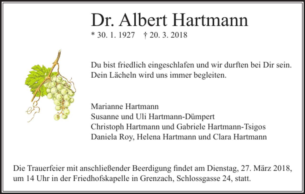 <p>Dr. Albert Hartmann<br />* 30. 1. 1927 † 20. 3. 2018</p><p>Du bist friedlich eingeschlafen und wir durften bei Dir sein.<br />Dein Lächeln wird uns immer begleiten.<br />Marianne Hartmann<br />Susanne und Uli Hartmann-Dümpert<br />Christoph Hartmann und Gabriele Hartmann-Tsigos<br />Daniela Roy, Helena Hartmann und Clara Hartmann<br />Die Trauerfeier mit anschließender Beerdigung findet am Dienstag, 27. März 2018,<br />um 14 Uhr in der Friedhofskapelle in Grenzach, Schlossgasse 24, statt.</p>