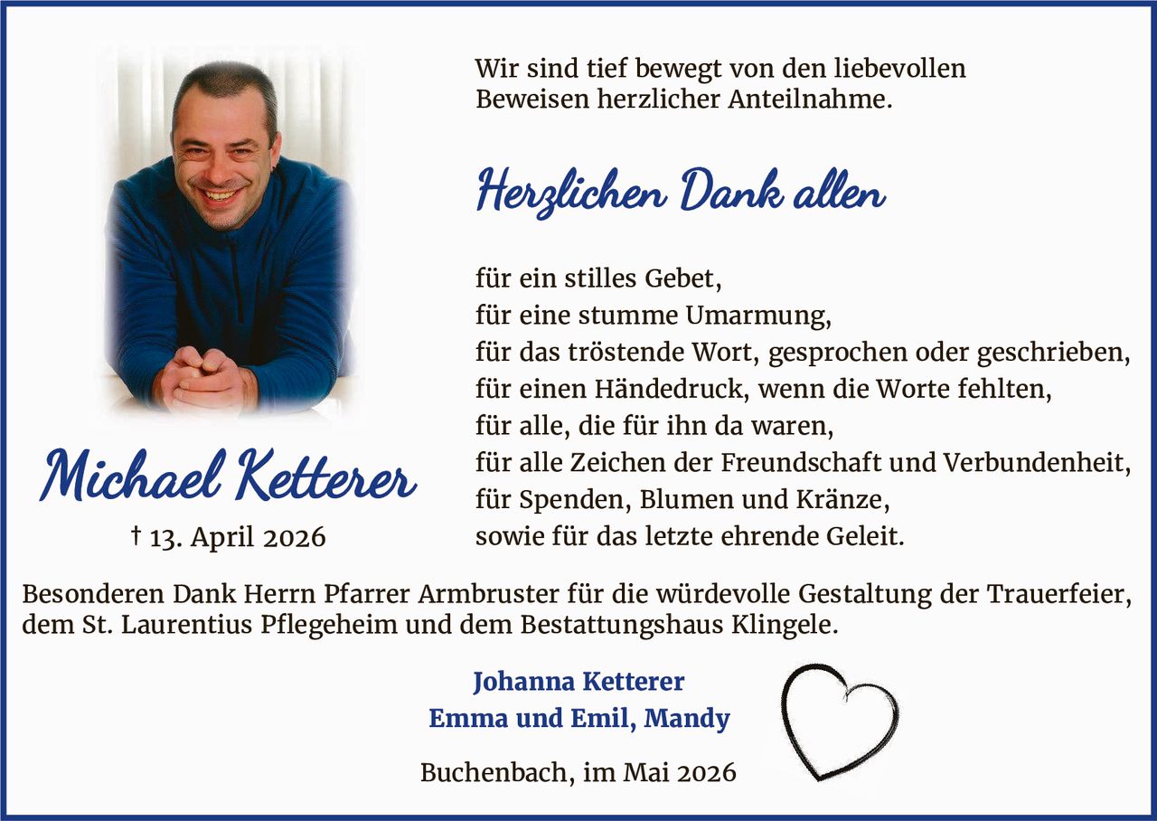 <p>Wir sind tief bewegt von den liebevollen<br>Beweisen herzlicher Anteilnahme.</p><p><strong>Herzlichen Dank allen</strong></p><p>für ein stilles Gebet,<br>für eine stumme Umarmung,<br>für das tröstende Wort, gesprochen oder geschrieben,<br>für einen Händedruck, wenn die Worte fehlten,<br>für alle, die für ihn da waren,<br>für alle Zeichen der Freundschaft und Verbundenheit,<br>für Spenden, Blumen und Kränze,<br>sowie für das letzte ehrende Geleit.</p><p>Besonderen Dank Herrn Pfarrer Armbruster für die würdevolle Gestaltung der Trauerfeier,<br>dem St. Laurentius Pflegeheim und dem Bestattungshaus Klingele.</p><p><strong>Johanna Ketterer</strong><br><strong>Emma und Emil, Mandy</strong></p><p>Buchenbach, im Mai 2026</p>