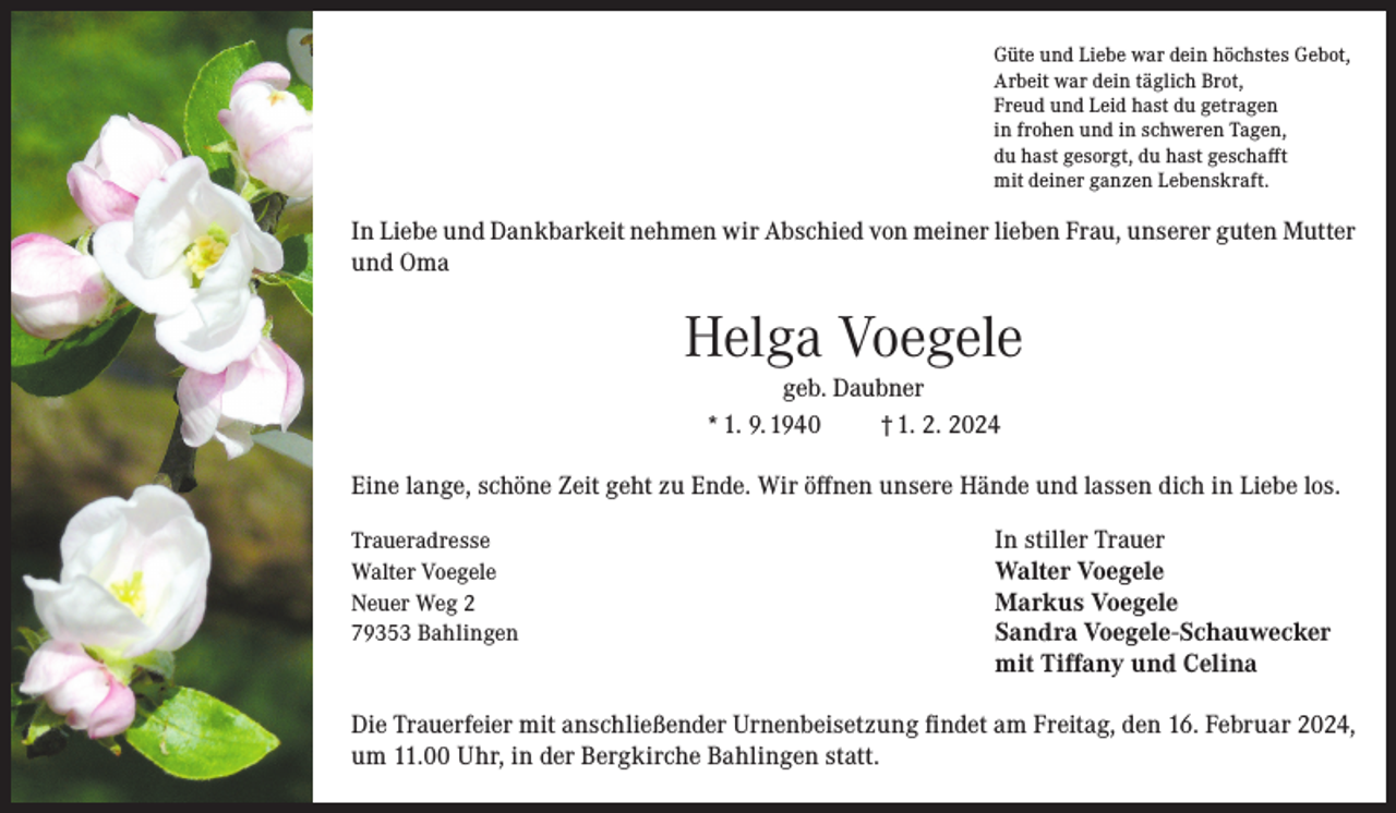 <p>Güte und Liebe war dein höchstes Gebot,<br />Arbeit war dein täglich Brot,<br />Freud und Leid hast du getragen<br />in frohen und in schweren Tagen,<br />du hast gesorgt, du hast geschafft<br />mit deiner ganzen Lebenskraft.</p><p>In Liebe und Dankbarkeit nehmen wir Abschied von meiner lieben Frau, unserer guten Mutter<br />und Oma</p><p>Helga Voegele<br />geb. Daubner<br />* 1. 9. 1940<br />† 1. 2. 2024</p><p>Eine lange, schöne Zeit geht zu Ende. Wir öffnen unsere Hände und lassen dich in Liebe los.<br />Traueradresse<br />Walter Voegele<br />Neuer Weg 2<br />79353 Bahlingen</p><p>In stiller Trauer<br />Walter Voegele<br />Markus Voegele<br />Sandra Voegele-Schauwecker<br />mit Tiffany und Celina</p><p>Die Trauerfeier mit anschließender Urnenbeisetzung findet am Freitag, den 16. Februar 2024,<br />um 11.00 Uhr, in der Bergkirche Bahlingen statt.</p>