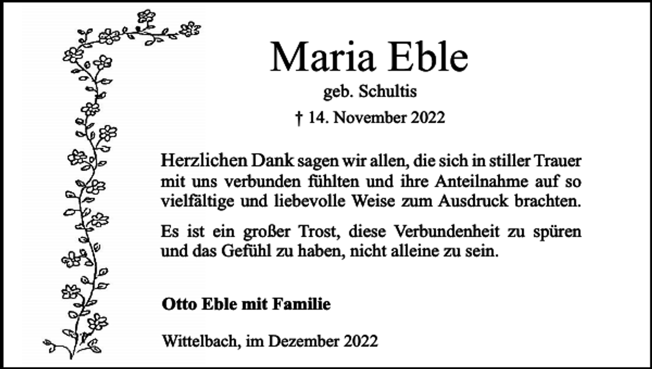 <p>Maria Eble<br />geb. Schultis<br />† 14. November 2022</p><p>Herzlichen Dank sagen wir allen, die sich in stiller Trauer<br />mit uns verbunden fühlten und ihre Anteilnahme auf so<br />vielfältige und liebevolle Weise zum Ausdruck brachten.</p><p>Es ist ein großer Trost, diese Verbundenheit zu spüren<br />und das Gefühl zu haben, nicht alleine zu sein.<br />Otto Eble mit Familie<br />Wittelbach, im Dezember 2022</p>