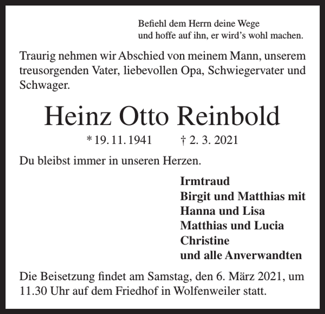 <p>Befiehl dem Herrn deine Wege<br />und hoffe auf ihn, er wird’s wohl machen.</p><p>Traurig nehmen wir Abschied von meinem Mann, unserem<br />treusorgenden Vater, liebevollen Opa, Schwiegervater und<br />Schwager.</p><p>Heinz Otto Reinbold<br />* 19. 11. 1941</p><p>† 2. 3. 2021</p><p>Du bleibst immer in unseren Herzen.<br />Irmtraud<br />Birgit und Matthias mit<br />Hanna und Lisa<br />Matthias und Lucia<br />Christine<br />und alle Anverwandten<br />Die Beisetzung findet am Samstag, den 6. März 2021, um<br />11.30 Uhr auf dem Friedhof in Wolfenweiler statt.</p>