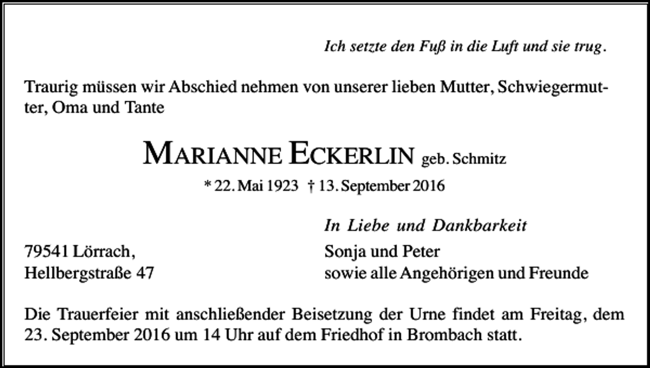 <p>Ich setzte den Fuß in die Luft und sie trug.</p><p>Traurig müssen wir Abschied nehmen von unserer lieben Mutter, Schwiegermutter, Oma und Tante</p><p>MARIANNE ECKERLIN geb. Schmitz<br />* 22. Mai 1923 † 13. September 2016</p><p>79541 Lörrach,<br />Hellbergstraße 47</p><p>In Liebe und Dankbarkeit<br />Sonja und Peter<br />sowie alle Angehörigen und Freunde</p><p>Die Trauerfeier mit anschließender Beisetzung der Urne findet am Freitag, dem<br />23. September 2016 um 14 Uhr auf dem Friedhof in Brombach statt.</p>