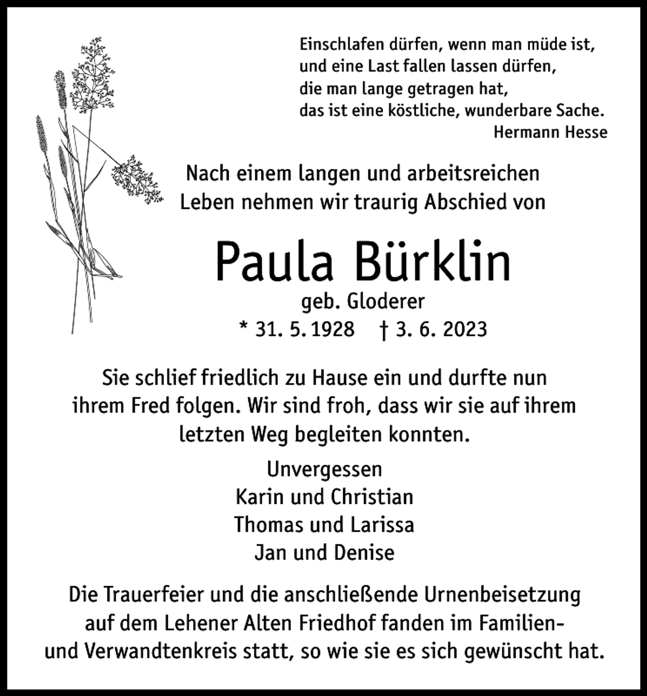 <p>Einschlafen dürfen, wenn man müde ist,<br />und eine Last fallen lassen dürfen,<br />die man lange getragen hat,<br />das ist eine köstliche, wunderbare Sache.</p><p>Hermann Hesse</p><p>Nach einem langen und arbeitsreichen<br />Leben nehmen wir traurig Abschied von</p><p>Paula Bürklin<br />geb. Gloderer<br />* 31. 5. 1928 † 3. 6. 2023</p><p>Sie schlief friedlich zu Hause ein und durfte nun<br />ihrem Fred folgen. Wir sind froh, dass wir sie auf ihrem<br />letzten Weg begleiten konnten.<br />Unvergessen<br />Karin und Christian<br />Thomas und Larissa<br />Jan und Denise<br />Die Trauerfeier und die anschließende Urnenbeisetzung<br />auf dem Lehener Alten Friedhof fanden im Familienund Verwandtenkreis statt, so wie sie es sich gewünscht hat.</p>
