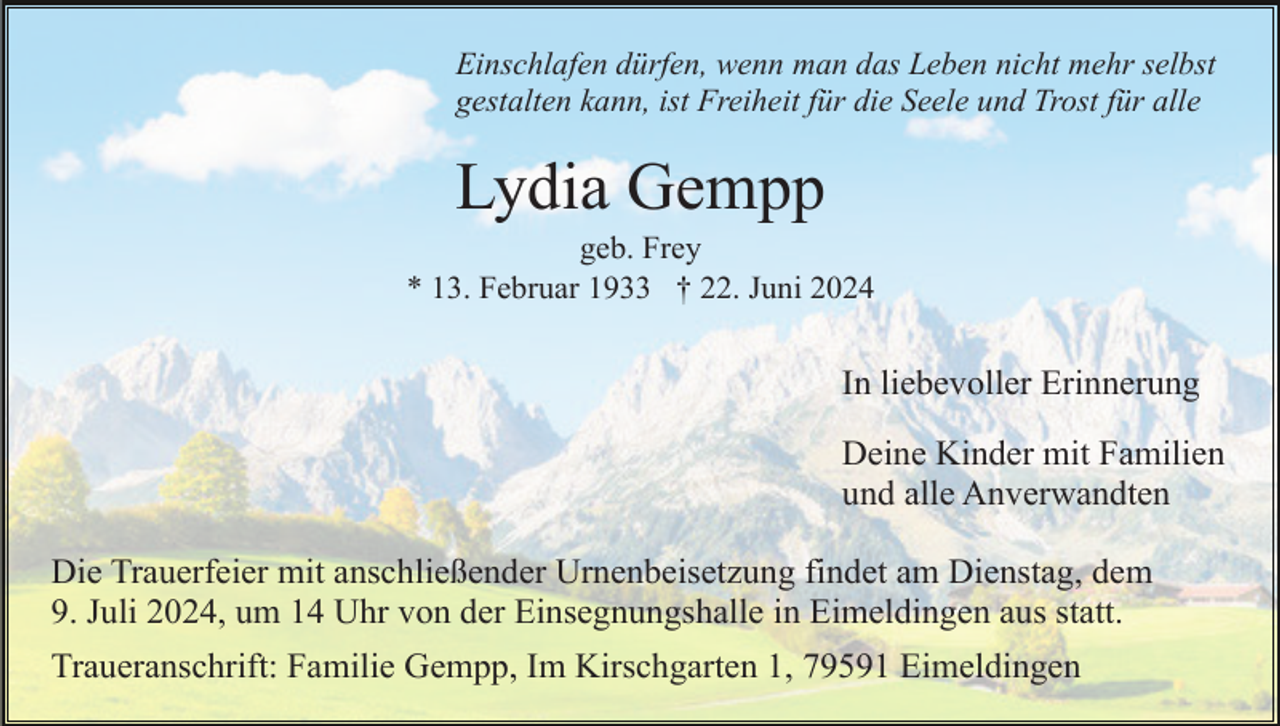 <p>Einschlafen dürfen, wenn man das Leben nicht mehr selbst<br />gestalten kann, ist Freiheit für die Seele und Trost für alle</p><p>Lydia Gempp<br />geb. Frey<br />* 13. Februar 1933 † 22. Juni 2024</p><p>In liebevoller Erinnerung<br />Deine Kinder mit Familien<br />und alle Anverwandten<br />Die Trauerfeier mit anschließender Urnenbeisetzung findet am Dienstag, dem<br />9. Juli 2024, um 14 Uhr von der Einsegnungshalle in Eimeldingen aus statt.<br />Traueranschrift: Familie Gempp, Im Kirschgarten 1, 79591 Eimeldingen</p>