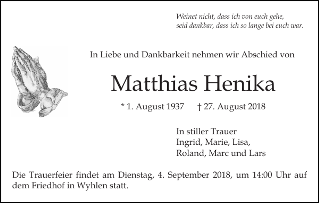 <p>Weinet nicht, dass ich von euch gehe,<br />seid dankbar, dass ich so lange bei euch war.</p><p>In Liebe und Dankbarkeit nehmen wir Abschied von</p><p>Matthias Henika<br />* 1. August 1937</p><p>† 27. August 2018</p><p>In stiller Trauer<br />Ingrid, Marie, Lisa,<br />Roland, Marc und Lars<br />Die Trauerfeier findet am Dienstag, 4. September 2018, um 14:00 Uhr auf<br />dem Friedhof in Wyhlen statt.</p>