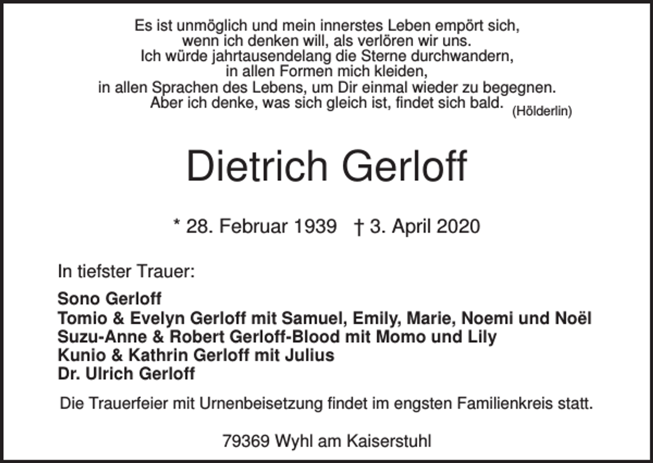 <p>Es ist unmöglich und mein innerstes Leben empört sich,<br />wenn ich denken will, als verlören wir uns.<br />Ich würde jahrtausendelang die Sterne durchwandern,<br />in allen Formen mich kleiden,<br />in allen Sprachen des Lebens, um Dir einmal wieder zu begegnen.<br />Aber ich denke, was sich gleich ist, findet sich bald.</p><p>(Hölderlin)</p><p>Dietrich Gerloff<br />* 28. Februar 1939 † 3. April 2020<br />In tiefster Trauer:<br />Sono Gerloff<br />Tomio &amp; Evelyn Gerloff mit Samuel, Emily, Marie, Noemi und Noël<br />Suzu-Anne &amp; Robert Gerloff-Blood mit Momo und Lily<br />Kunio &amp; Kathrin Gerloff mit Julius<br />Dr. Ulrich Gerloff<br />Die Trauerfeier mit Urnenbeisetzung findet im engsten Familienkreis statt.</p><p>79369 Wyhl am Kaiserstuhl</p>