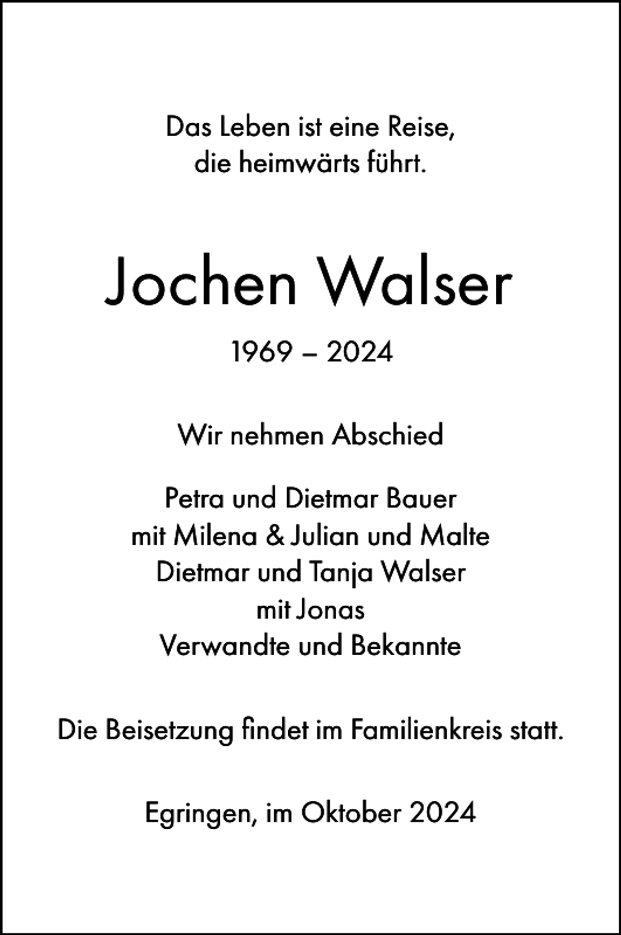 <p>Das Leben ist eine Reise,<br />die heimwärts führt.</p><p>Jochen Walser<br />1969 – 2024<br />Wir nehmen Abschied<br />Petra und Dietmar Bauer<br />mit Milena &amp; Julian und Malte<br />Dietmar und Tanja Walser<br />mit Jonas<br />Verwandte und Bekannte<br />Die Beisetzung findet im Familienkreis statt.<br />Egringen, im Oktober 2024</p>