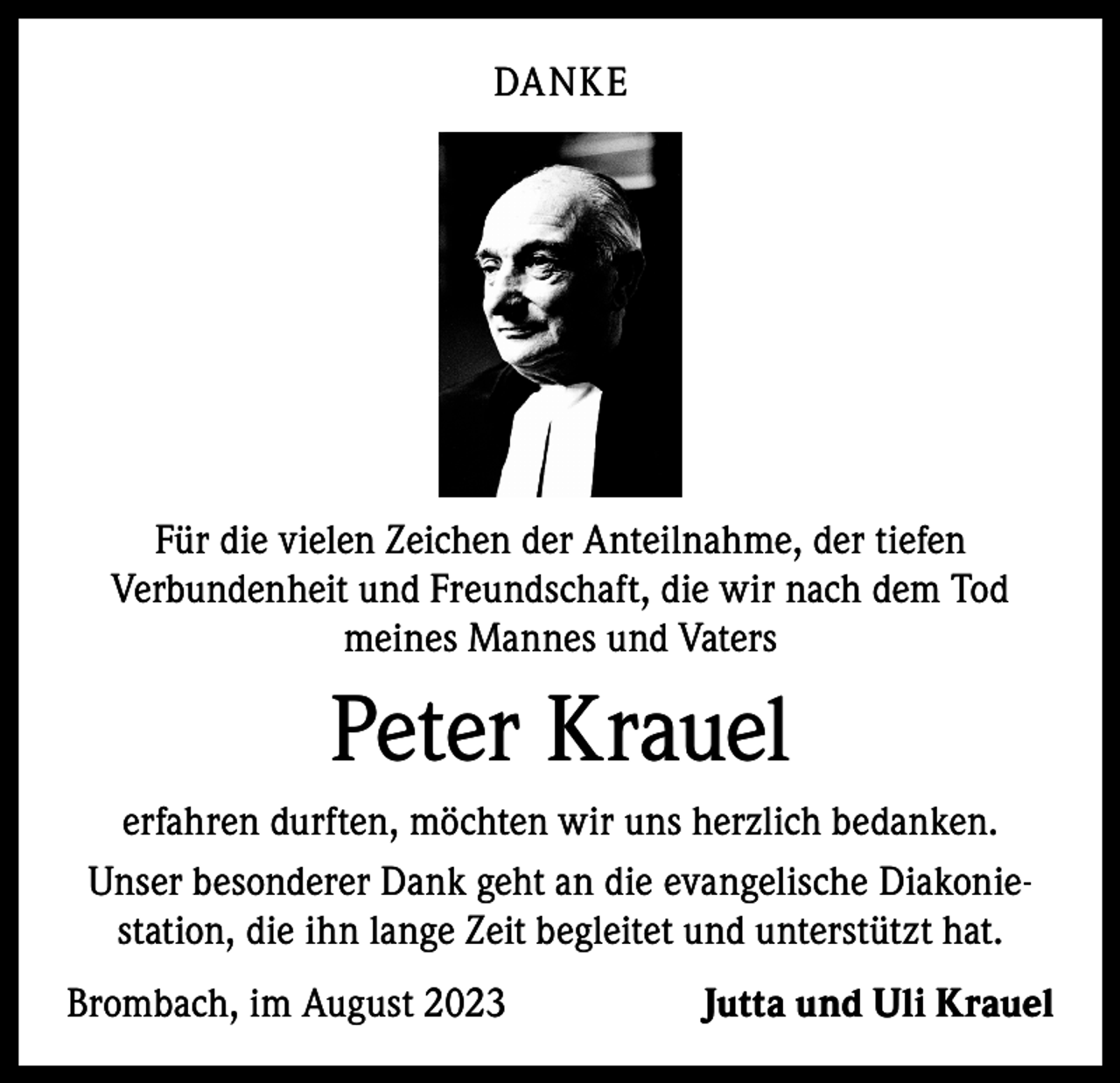 <p>DANKE</p><p>Für die vielen Zeichen der Anteilnahme, der tiefen<br />Verbunden­heit und Freundschaft, die wir nach dem Tod<br />meines Mannes und Vaters</p><p>Peter Krauel<br />erfahren durften, möchten wir uns herzlich bedanken.<br />Unser besonderer Dank geht an die evangelische Diakoniestation, die ihn lange Zeit begleitet und unterstützt hat.<br />Brombach, im August 2023</p><p>Jutta und Uli Krauel</p>