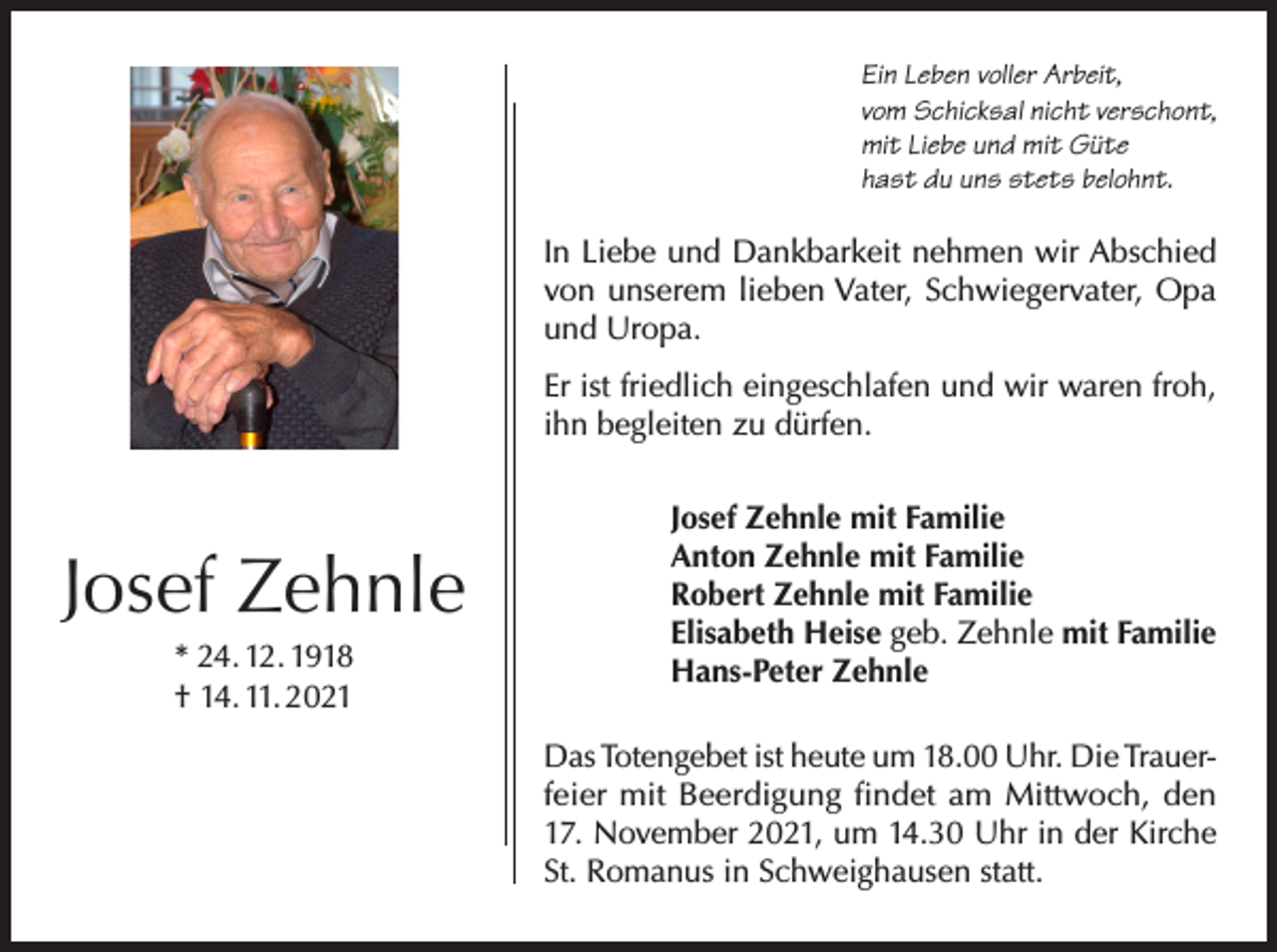 <p>Ein Leben voller Arbeit,<br />vom Schicksal nicht verschont,<br />mit Liebe und mit Güte<br />hast du uns stets belohnt.</p><p>In Liebe und Dankbarkeit nehmen wir Abschied<br />von unserem lieben Vater, Schwiegervater, Opa<br />und Uropa.<br />Er ist friedlich eingeschlafen und wir waren froh,<br />ihn begleiten zu dürfen.</p><p>Josef Zehnle<br />* 24. 12. 1918<br />† 14. 11. 2021</p><p>Josef Zehnle mit Familie<br />Anton Zehnle mit Familie<br />Robert Zehnle mit Familie<br />Elisabeth Heise geb. Zehnle mit Familie<br />Hans-Peter Zehnle<br />Das Totengebet ist heute um 18.00 Uhr. Die Trauerfeier mit Beerdigung findet am Mittwoch, den<br />17. November 2021, um 14.30 Uhr in der Kirche<br />St. Romanus in Schweighausen statt.</p>
