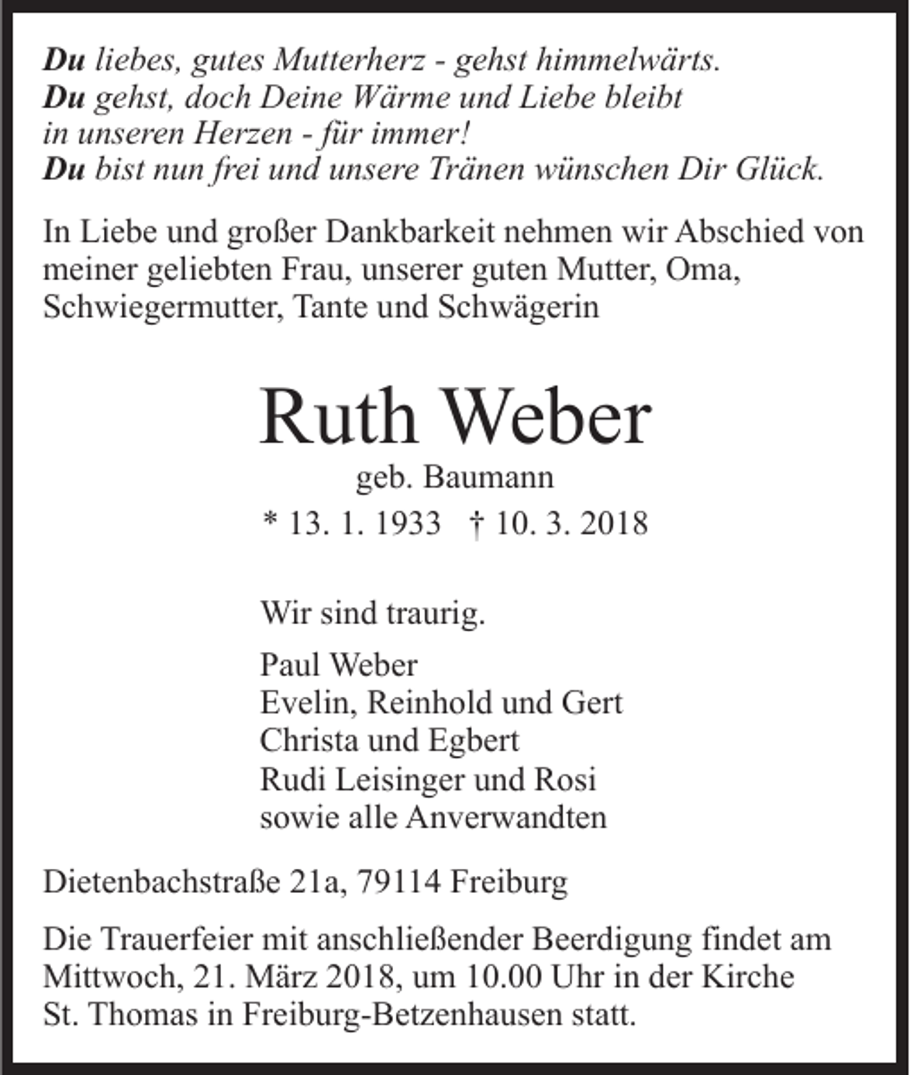 <p>D u liebes,<br />Du<br />li e b es, gutes<br />g ut es Mutterherz<br />M utt er h erz - gehst<br />g e hst himmelwärts.<br />hi m m el w ärts.<br />DDu<br />u gehst,<br />g e hst, ddoch<br />o c h Deine<br />D ei n e Wärme<br />W är m e und<br />u n d Liebe<br />Li e b e bleibt<br />bl ei bt<br />iinn unseren<br />u ns er e n Herzen<br />H erz e n - ffür<br />ür iimmer!<br />mm er!<br />DDu<br />u bist<br />bist nnun<br />u n frfrei<br />ei uund<br />n d uunsere<br />ns er e Tränen<br />T r ä n e n wünschen<br />w ü ns c h e n Dir<br />Dir Glück.<br />Gl ü c k.<br />IInn Liebe<br />Li e b e und<br />u n d großer<br />gr o ß er Dankbarkeit<br />D a n kb ar k eit nnehmen<br />e h m e n wir<br />wir Abschied<br />A bs c hi e d vvon<br />on<br />mmeiner<br />ei n er ggeliebten<br />eli e bt e n FrFrau,<br />a u, uunserer<br />n s er er guten<br />g ut e n Mutter,<br />M utt er, Oma,<br />O m a,<br />S c h wi e g er m utt er, Tante<br />Ta nt e uund<br />n d Schwägerin<br />S c h w ä g eri n<br />Schwiegermutter,</p><p>RRuth<br />ut h Weber<br />We b er<br />ggeb.<br />e b. Baumann<br />Ba u ma n n<br />** 113.<br />3. 1.<br />9 †† 110.<br />0. 3.<br />018<br />1. 1193. 22018</p><p>Wirsisind<br />Wir<br />n d tr traurig.<br />a uri g.<br />PPaul<br />a ul Weber<br />We b er<br />EEvelin,<br />v eli n, Reinhold<br />R ei n h ol d uund<br />n d Gert<br />G er t<br />CChrista<br />hrist a uund<br />n d EEgbert<br />g b ert<br />RRudi<br />u di LLeisinger<br />eisi n g er uund<br />n d RRosi<br />osi<br />ssowie<br />o wi e alle<br />all e Anverwandten<br />A n v er w a n dt e n<br />Dietenbachstraße<br />Di<br />et e n b a c hstr a ß e 221a,<br />1 a, 779114<br />9 4 Freiburg<br />Fr ei b ur g<br />Die<br />Di<br />e TrTrauerfeier<br />a u erf ei er mit<br />mit aanschließender<br />ns c h li e ß e n d er Beerdigung<br />B e er di g u n g findet<br />fi n det aamm<br />Mittwoch,<br />Mitt w o c h, 1.<br />1. MMärz<br />är z 018,<br />0 1 8 , um<br />u m 10.00<br />1 0. Uhr<br />U hr in<br />i n der<br />d er Kirche<br />Kirc h e<br />St.<br />St. Thomas<br />T h o m as iin<br />n Fr<br />Freiburg-Betzenhausen<br />ei b ur g- B et z e n h a us e n st<br />statt.<br />att.</p>