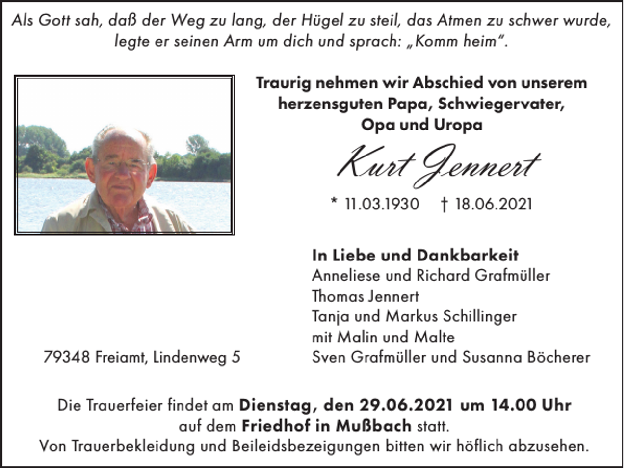 <p>Als Gott sah, daß der Weg zu lang, der Hügel zu steil, das Atmen zu schwer wurde,<br />legte er seinen Arm um dich und sprach: „Komm heim“.<br />Traurig nehmen wir Abschied von unserem<br />herzensguten Papa, Schwiegervater,<br />Opa und Uropa</p><p>Kurt Jennert</p><p>* 11.03.1930</p><p>79348 Freiamt, Lindenweg 5</p><p>† 18.06.2021</p><p>In Liebe und Dankbarkeit<br />Anneliese und Richard Grafmüller<br />Thomas Jennert<br />Tanja und Markus Schillinger<br />mit Malin und Malte<br />Sven Grafmüller und Susanna Böcherer</p><p>Die Trauerfeier findet am Dienstag, den 29.06.2021 um 14.00 Uhr<br />auf dem Friedhof in Mußbach statt.<br />Von Trauerbekleidung und Beileidsbezeigungen bitten wir höflich abzusehen.</p>