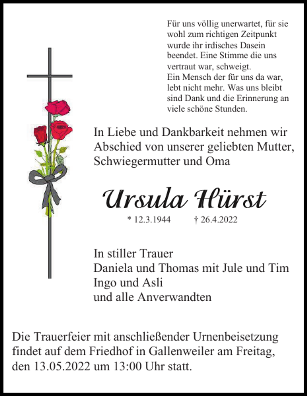 <p>Für uns völlig unerwartet, für sie<br />wohl zum richtigen Zeitpunkt<br />wurde ihr irdisches Dasein<br />beendet. Eine Stimme die uns<br />vertraut war, schweigt.<br />Ein Mensch der für uns da war,<br />lebt nicht mehr. Was uns bleibt<br />sind Dank und die Erinnerung an<br />viele schöne Stunden.</p><p>In Liebe und Dankbarkeit nehmen wir<br />Abschied von unserer geliebten Mutter,<br />Schwiegermutter und Oma</p><p>* 12.3.1944</p><p>† 26.4.2022</p><p>In stiller Trauer<br />Daniela und Thomas mit Jule und Tim<br />Ingo und Asli<br />und alle Anverwandten<br />Die Trauerfeier mit anschließender Urnenbeisetzung<br />findet auf dem Friedhof in Gallenweiler am Freitag,<br />den 13.05.2022 um 13:00 Uhr statt.</p>