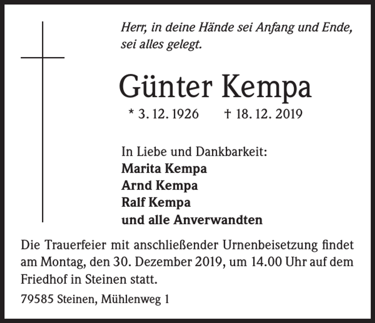 <p>Herr, in deine Hände sei Anfang und Ende,<br />sei alles gelegt.</p><p>Günter Kempa<br />* 3. 12. 1926</p><p>† 18. 12. 2019</p><p>In Liebe und Dankbarkeit:<br />Marita Kempa<br />Arnd Kempa<br />Ralf Kempa<br />und alle Anverwandten<br />Die Trauerfeier mit anschließender Urnenbeisetzung findet<br />am Montag, den 30. Dezember 2019, um 14.00 Uhr auf dem<br />Friedhof in Steinen statt.<br />79585 Steinen, Mühlenweg 1</p>