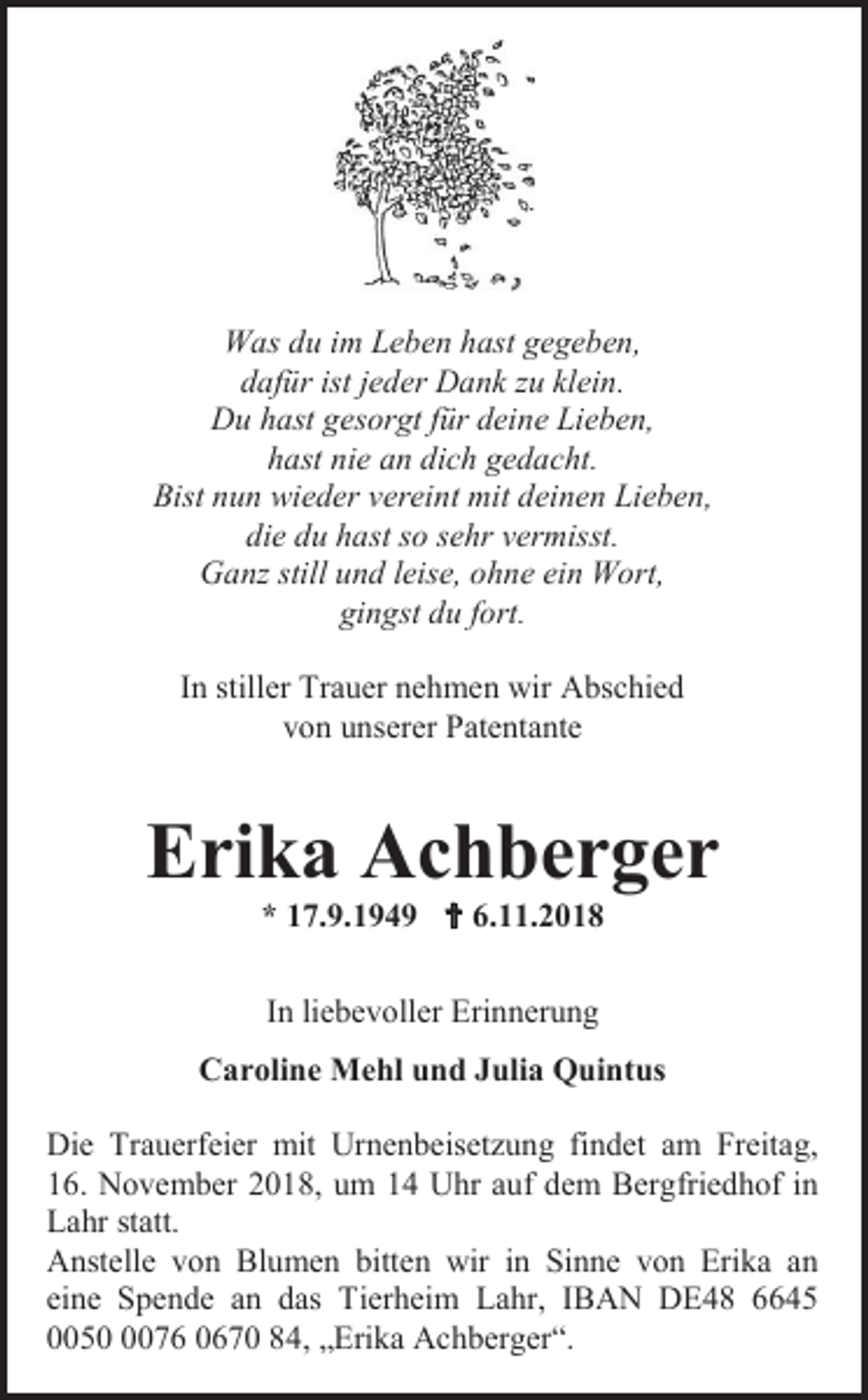 <p>Was du im Leben hast gegeben,<br />dafür ist jeder Dank u klein.<br />Du hast gesorgt für deine Lieben,<br />hast nie an dich gedacht.<br />Bist nun wieder vereint mit deinen Lieben,<br />die du hast so sehr vermisst.<br />Gan still und leise, ohne ein Wort,<br />gingst du fort.<br />In stiller Trauer nehmen wir Abschied<br />von unserer Patentante</p><p>Erika Achberger<br />* 17.9.1949  6.11.2018<br />In liebevoller Erinnerung<br />Caroline Mehl und Julia Quintus<br />Die Trauerfeier mit Urnenbeisetzung findet am Freitag,<br />16. November 2018, um 14 Uhr auf dem Bergfriedhof in<br />Lahr statt.<br />Anstelle von Blumen bitten wir in Sinne von Erika an<br />eine Spende an das Tierheim Lahr, IBAN DE48 6645<br />005076 0670 84, „Erika Achberger“.</p>