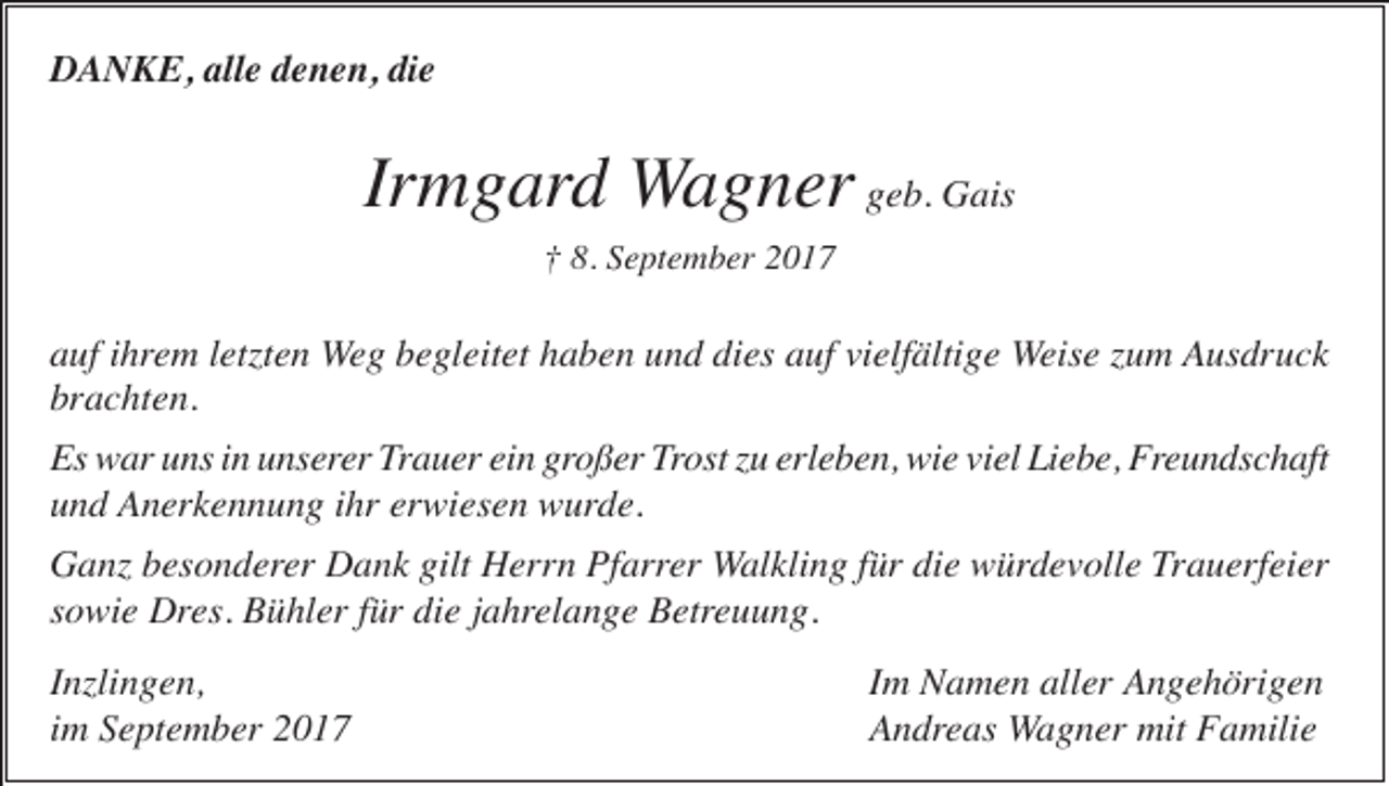<p>DANKE, alle denen, die</p><p>Irmgard Wagner geb. Gais<br />† 8. September 2017</p><p>auf ihrem letzten Weg begleitet haben und dies auf vielfältige Weise zum Ausdruck<br />brachten.<br />Es war uns in unserer Trauer ein großer Trost zu erleben, wie viel Liebe, Freundschaft<br />und Anerkennung ihr erwiesen wurde.<br />Ganz besonderer Dank gilt Herrn Pfarrer Walkling für die würdevolle Trauerfeier<br />sowie Dres. Bühler für die jahrelange Betreuung.<br />Inzlingen,<br />im September 2017</p><p>Im Namen aller Angehörigen<br />Andreas Wagner mit Familie</p>
