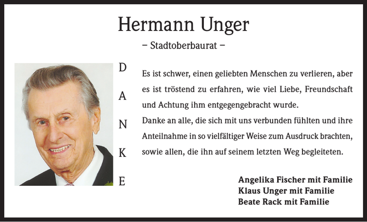 <p>Hermann Unger<br />– Stadtoberbaurat –</p><p>D</p><p>Es ist schwer, einen geliebten Menschen zu verlieren, aber</p><p>A</p><p>es ist tröstend zu erfahren, wie viel Liebe, Freundschaft</p><p>N</p><p>Danke an alle, die sich mit uns verbunden fühlten und ihre</p><p>K</p><p>sowie allen, die ihn auf seinem letzten Weg begleiteten.</p><p>E</p><p>und Achtung ihm entgegengebracht wurde.<br />Anteilnahme in so vielfältiger Weise zum Ausdruck brachten,</p><p>Angelika Fischer mit Familie<br />Klaus Unger mit Familie<br />Beate Rack mit Familie</p>
