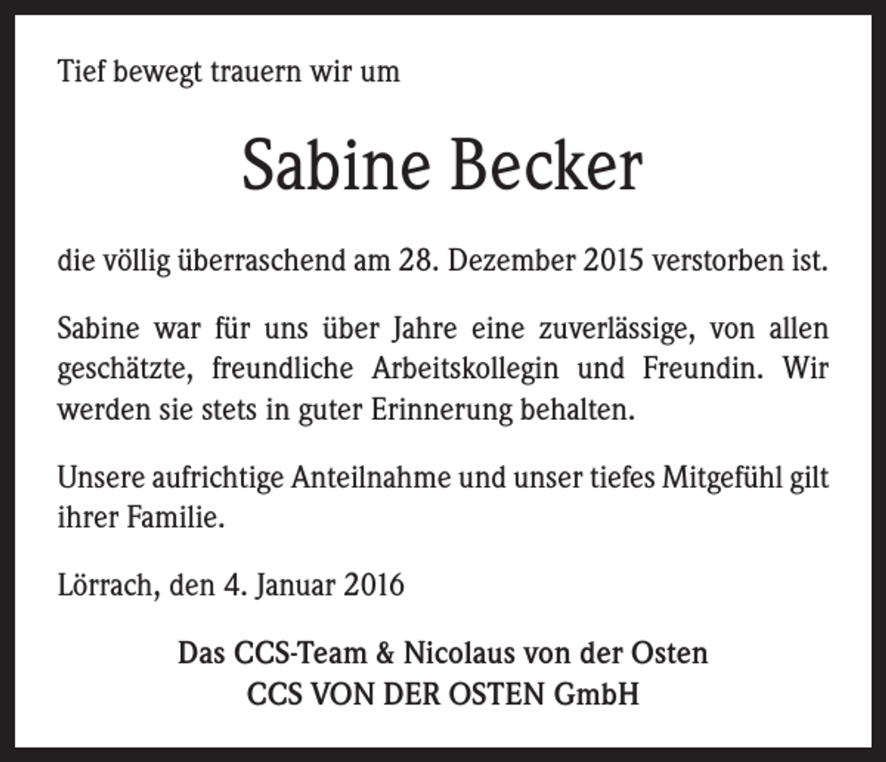 <p>Tief bewegt trauern wir um</p><p>Sabine Becker<br />die völlig überraschend am 28. Dezember 2015 verstorben ist.<br />Sabine war für uns über Jahre eine zuverlässige, von allen<br />geschätzte, freundliche Arbeitskollegin und Freundin. Wir<br />werden sie stets in guter Erinnerung behalten.<br />Unsere aufrichtige Anteilnahme und unser tiefes Mitgefühl gilt<br />ihrer Familie.<br />Lörrach, den 4. Januar 2016<br />Das CCS-Team &amp; Nicolaus von der Osten<br />CCS VON DER OSTEN GmbH</p>