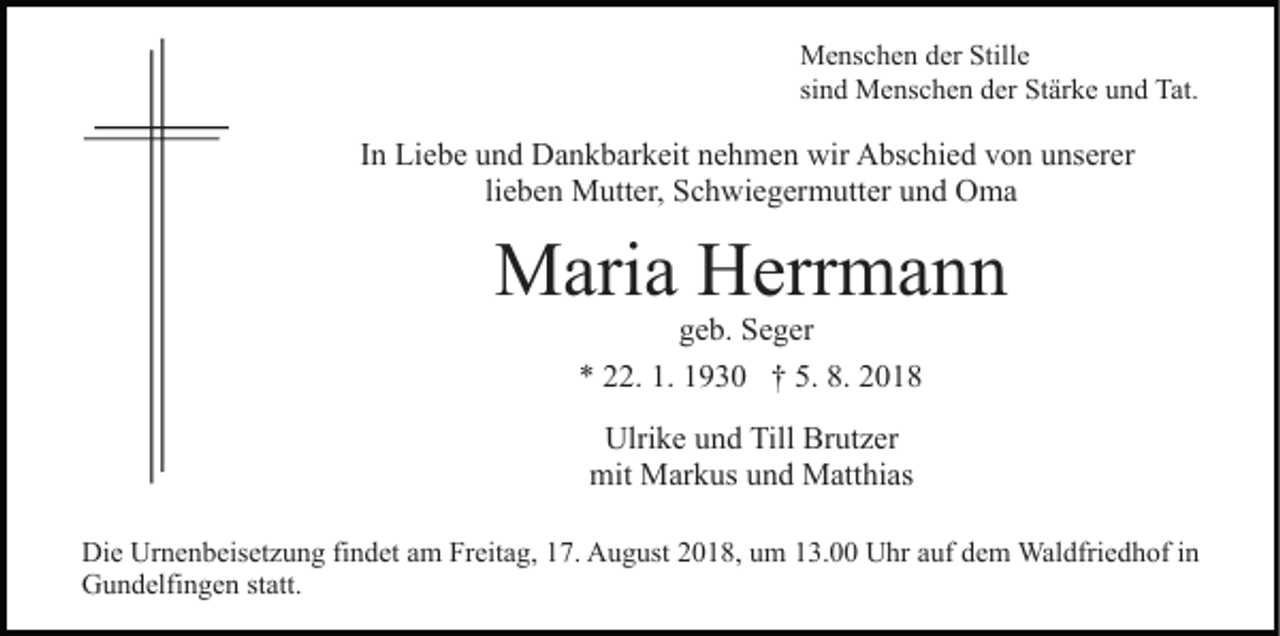 <p>Menschen der Stille<br />sind Menschen der Stärke und Tat.</p><p>In Liebe und Dankbarkeit nehmen wir Abschied von unserer<br />lieben Mutter, Schwiegermutter und Oma</p><p>Maria Herrmann<br />geb. Seger<br />* 22. 1. 1930 † 5. 8. 2018<br />Ulrike und Till Brutzer<br />mit Markus und Matthias<br />Die Urnenbeisetzung findet am Freitag, 17. August 2018, um 13.00 Uhr auf dem Waldfriedhof in<br />Gundelfingen statt.</p>