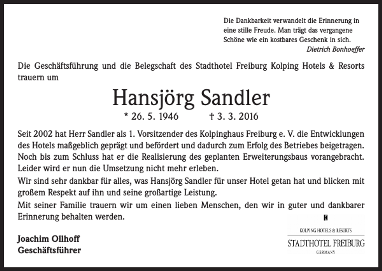 <p>Die Dankbarkeit verwandelt die Erinnerung in<br />eine stille Freude. Man trägt das vergangene<br />Schöne wie ein kostbares Geschenk in sich.</p><p>Dietrich Bonhoeffer</p><p>Die Geschäftsführung und die Belegschaft des Stadthotel Freiburg Kolping Hotels &amp; Resorts<br />trauern um</p><p>Hansjörg Sandler<br />* 26. 5. 1946 † 3. 3. 2016</p><p>Seit 2002 hat Herr Sandler als 1. Vorsitzender des Kolpinghaus Freiburg e. V. die Entwicklungen<br />des Hotels maßgeblich geprägt und befördert und dadurch zum Erfolg des Betriebes beigetragen.<br />Noch bis zum Schluss hat er die Realisierung des geplanten Erweiterungsbaus vorangebracht.<br />Leider wird er nun die Umsetzung nicht mehr erleben.<br />Wir sind sehr dankbar für alles, was Hansjörg Sandler für unser Hotel getan hat und blicken mit<br />großem Respekt auf ihn und seine großartige Leistung.<br />Mit seiner Familie trauern wir um einen lieben Menschen, den wir in guter und dankbarer<br />Erinnerung behalten werden.<br />Joachim Ollhoff<br />Geschäftsführer</p>