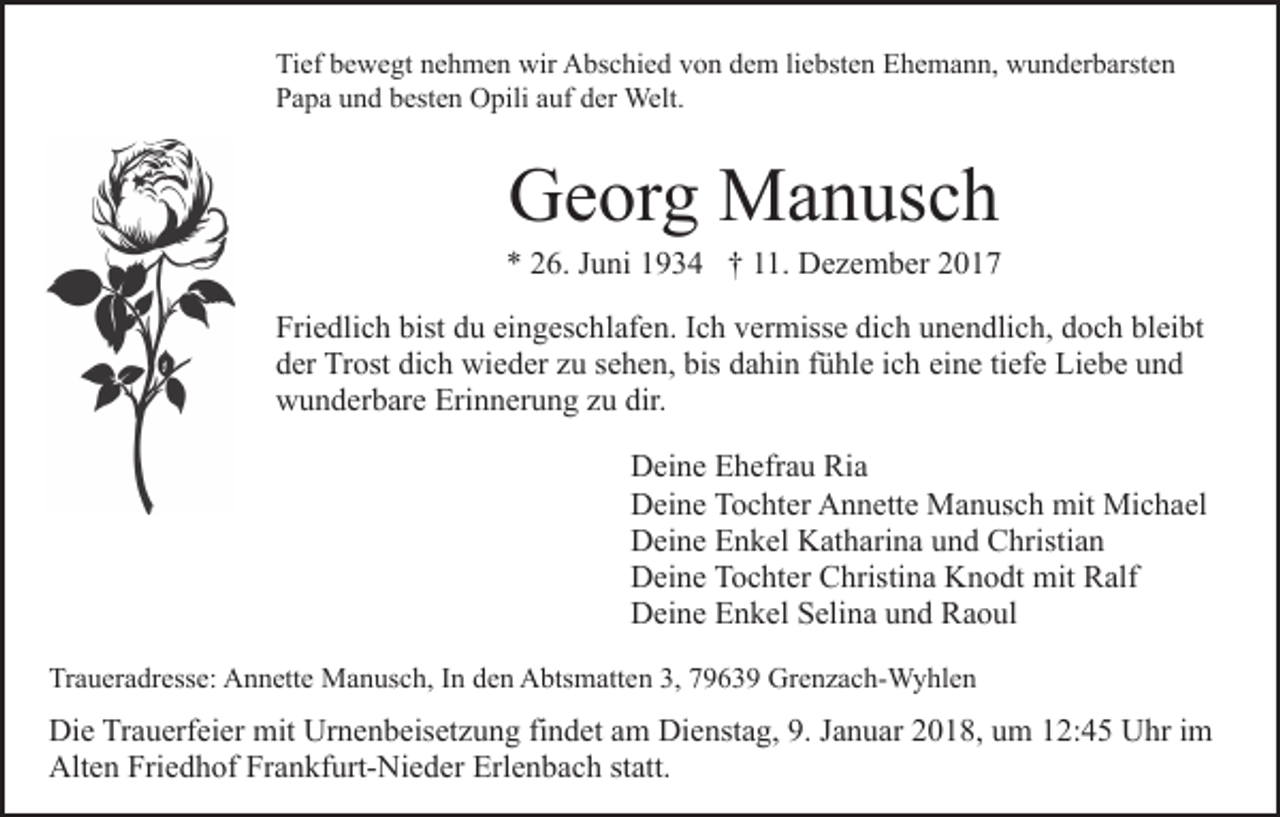 <p>Tief<br />Ti<br />ef bbewegt<br />e w e gt nnehmen<br />e h m e n wir<br />wir Abschied<br />A bs c hi e d vvon<br />o n ddem<br />e m liliebsten<br />e bst e n Ehemann,<br />E h e m a n n, wunderbarsten<br />w u n d er b arst e n<br />Papa<br />P a p a uund<br />n d bbesten<br />est e n Opili<br />O pili aauf<br />uf der<br />d er Welt.<br />Welt.</p><p>GGeorg<br />e or g Manusch<br />M a n us c h</p><p>** 226.<br />6. JJuni<br />u ni 11934<br />9 3 4 †† 111.<br />1. Dezember<br />D e z e m b er<br />Friedlich<br />bist ddu<br />bleibt<br />Fri<br />e dli c h bist<br />u eieingeschlafen.<br />n g es c h l af e n. Ich<br />I c h vermisse<br />v er miss e dich<br />di c h unendlich,<br />un e n dli c h, ddoch<br />o c h bl<br />ei bt<br />dich<br />dder<br />er Trost<br />Tr ost di<br />c h wieder<br />wi e d er zzu<br />u ssehen,<br />e h e n, bis<br />bis dahin<br />d a hi n ffühle<br />ü hl e iich<br />c h eine<br />ei n e titiefe<br />ef e Liebe<br />Li e b e und<br />und<br />wunderbare<br />Erinnerung<br />dir.<br />w u n d er b ar e Eri<br />n n er u n g zzuu dir.<br />DDeine<br />ei n e EEhefrau<br />h efr a u Ri<br />a<br />Ria<br />DDeine<br />ei n e TTochter<br />o c ht er AAnnette<br />n n ett e Manusch<br />M a n us c h mit<br />mit Michael<br />Mi c h a el<br />DDeine<br />ei n e EEnkel<br />n k el KKatharina<br />at h ari n a uund<br />n d Christian<br />C hristi a n<br />DDeine<br />ei n e TTochter<br />o c ht er CChristina<br />hristi n a KKnodt<br />n o dt mit<br />mit Ralf<br />R alf<br />DDeine<br />ei n e EEnkel<br />n k el SSelina<br />eli n a uund<br />n d RRaoul<br />a o ul<br />Traueradresse:<br />Tr<br />a u er a dr ess e: Annette<br />A n n ett e Manusch,<br />M a n us c h, IInn den<br />d e n Abtsmatten<br />A bts m att e n 3,<br />3, 77963 6 3 9 Grenzach-Wyhlen<br />Gr e n z a c h- W y hl e n</p><p>Di e TrTrauerfeier<br />Die<br />a u erf ei er mit<br />mit Ur<br />Urnenbeisetzung<br />n e n b eis et z u n g fifindet<br />n d et aam<br />m Dienstag,<br />Di e nst a g, 9.<br />9. JJanuar<br />a n u ar 22018,<br />0 1 8, uum<br />m 12:45<br />1 2: 4 5 Uhr<br />U hr im<br />i m<br />Alten<br />Alt<br />e n Fri<br />Friedhof<br />e d h of FrFrankfurt-Nieder<br />a n kf urt- Ni e d er Erl<br />Erlenbach<br />e n b a c h ststatt.<br />att.</p>