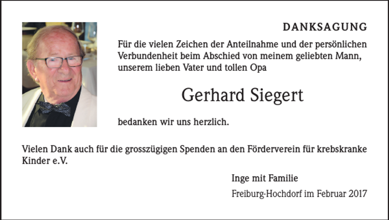 <p>DANKSAGUNG<br />Für die vielen Zeichen der Anteilnahme und der persönlichen<br />Verbundenheit beim Abschied von meinem geliebten Mann,<br />unserem lieben Vater und tollen Opa</p><p>Gerhard Siegert<br />bedanken wir uns herzlich.<br />Vielen Dank auch für die grosszügigen Spenden an den Förderverein für krebskranke<br />Kinder e.V.<br />Inge mit Familie<br />Freiburg-Hochdorf im Februar 2017</p>