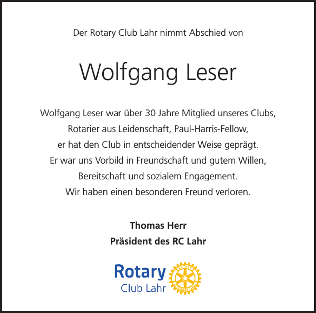 <p>Der Rotary Club Lahr nimmt Abschied von</p><p>Wolfgang Leser<br />Wolfgang Leser war über 30 Jahre Mitglied unseres Clubs,<br />Rotarier aus Leidenschaft, Paul-Harris-Fellow,<br />er hat den Club in entscheidender Weise geprägt.<br />Er war uns Vorbild in Freundschaft und gutem Willen,<br />Bereitschaft und sozialem Engagement.<br />Wir haben einen besonderen Freund verloren.<br />Thomas Herr<br />Präsident des RC Lahr</p>