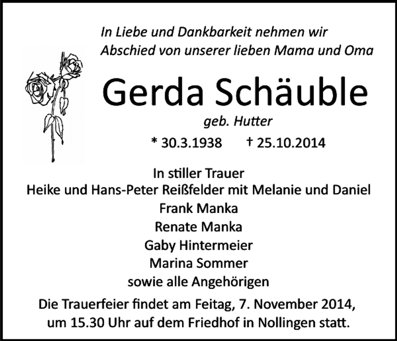 <p>In Liebe und Dankbarkeit nehmen wir<br />Abschied von unserer lieben Mama und Oma</p><p>Gerda Schäuble<br />geb. Hu�er<br />* 30.3.1938<br />† 25.10.2014</p><p>In s�ller Trauer<br />Heike und Hans­Peter Reißfelder mit Melanie und Daniel<br />Frank Manka<br />Renate Manka<br />Gaby Hintermeier<br />Marina Sommer<br />sowie alle Angehörigen<br />Die Trauerfeier ﬁndet am Feitag, 7. November 2014,<br />um 15.30 Uhr auf dem Friedhof in Nollingen sta�.</p>