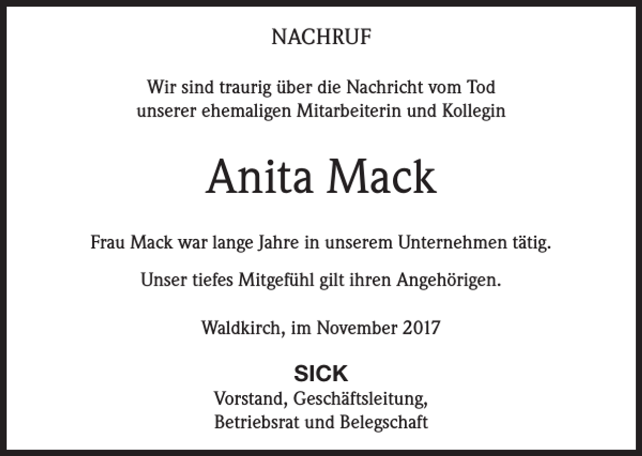 <p>NACHRUF<br />Wir sind traurig über die Nachricht vom Tod<br />unserer ehemaligen Mitarbeiterin und Kollegin</p><p>Anita Mack<br />Frau Mack war lange Jahre in unserem Unternehmen tätig.<br />Unser tiefes Mitgefühl gilt ihren Angehörigen.<br />Waldkirch, im November 2017</p><p>SICK<br />Vorstand, Geschäftsleitung,<br />Betriebsrat und Belegschaft</p>