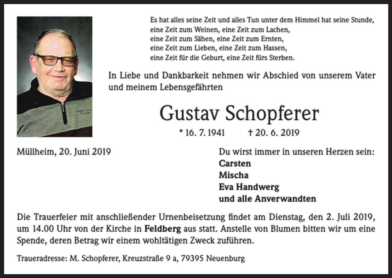 <p>Es hat alles seine Zeit und alles Tun unter dem Himmel hat seine Stunde,<br />eine Zeit zum Weinen, eine Zeit zum Lachen,<br />eine Zeit zum Sähen, eine Zeit zum Ernten,<br />eine Zeit zum Lieben, eine Zeit zum Hassen,<br />eine Zeit für die Geburt, eine Zeit fürs Sterben.</p><p>In Liebe und Dankbarkeit nehmen wir Abschied von unserem Vater<br />und meinem Lebensgefährten</p><p>Gustav Schopferer<br />* 16. 7. 1941</p><p>† 20. 6. 2019</p><p>Müllheim, 20. Juni 2019 Du wirst immer in unseren Herzen sein:<br />Carsten<br />Mischa<br />Eva Handwerg<br />und alle Anverwandten<br />Die Trauerfeier mit anschließender Urnenbeisetzung findet am Dienstag, den 2. Juli 2019,<br />um 14.00 Uhr von der Kirche in Feldberg aus statt. Anstelle von Blumen bitten wir um eine<br />Spende, deren Betrag wir einem wohltätigen Zweck zuführen.<br />Traueradresse: M. Schopferer, Kreuzstraße 9 a, 79395 Neuenburg</p>