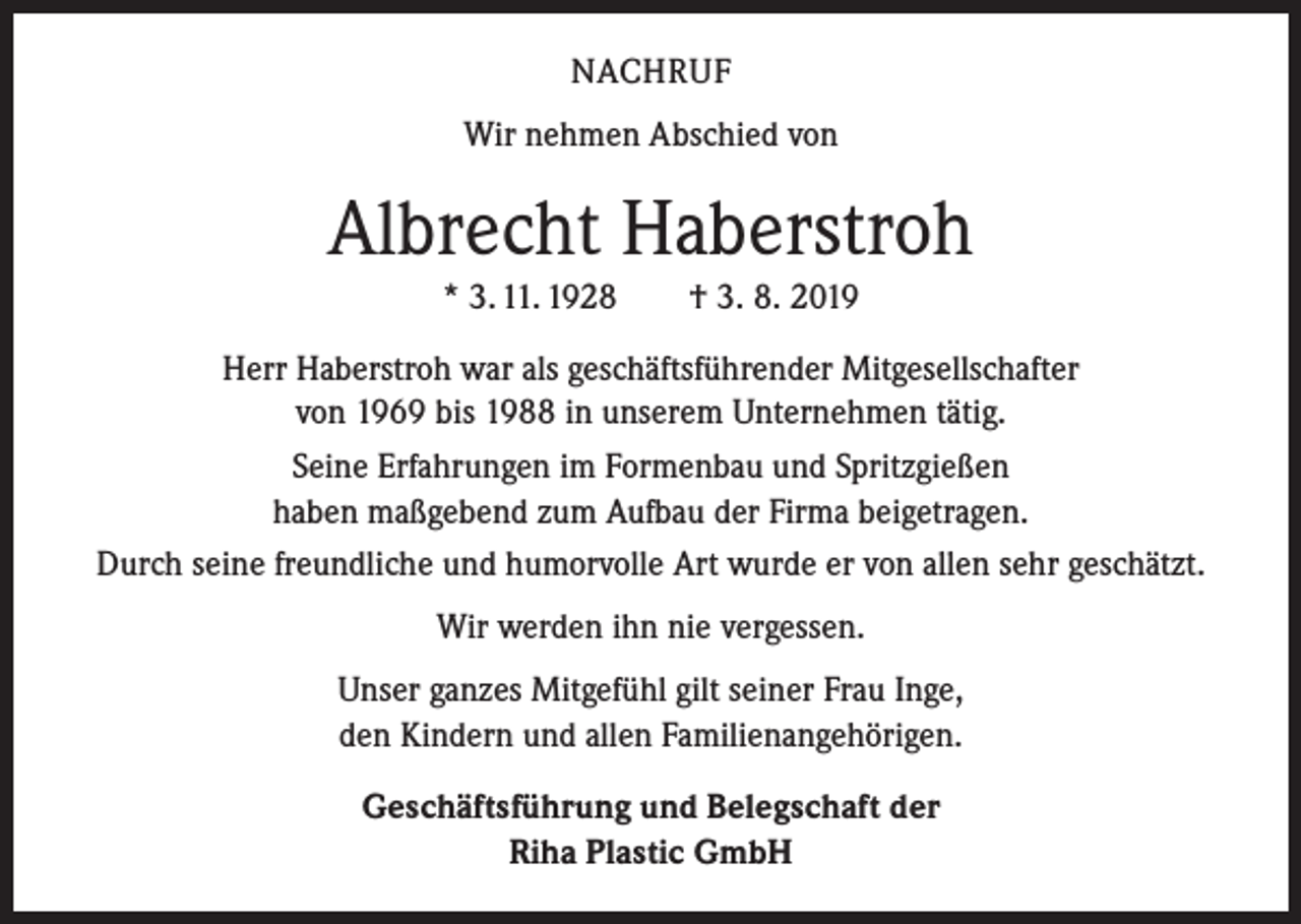 <p>NACHRUF<br />Wir nehmen Abschied von</p><p>Albrecht Haberstroh<br />* 3. 11. 1928 † 3. 8. 2019<br />Herr Haberstroh war als geschäftsführender Mitgesellschafter<br />von 1969 bis 1988 in unserem Unternehmen tätig.<br />Seine Erfahrungen im Formenbau und Spritzgießen<br />haben maßgebend zum Aufbau der Firma beigetragen.<br />Durch seine freundliche und humorvolle Art wurde er von allen sehr geschätzt.<br />Wir werden ihn nie vergessen.<br />Unser ganzes Mitgefühl gilt seiner Frau Inge,<br />den Kindern und allen Familienangehörigen.<br />Geschäftsführung und Belegschaft der<br />Riha Plastic GmbH</p>