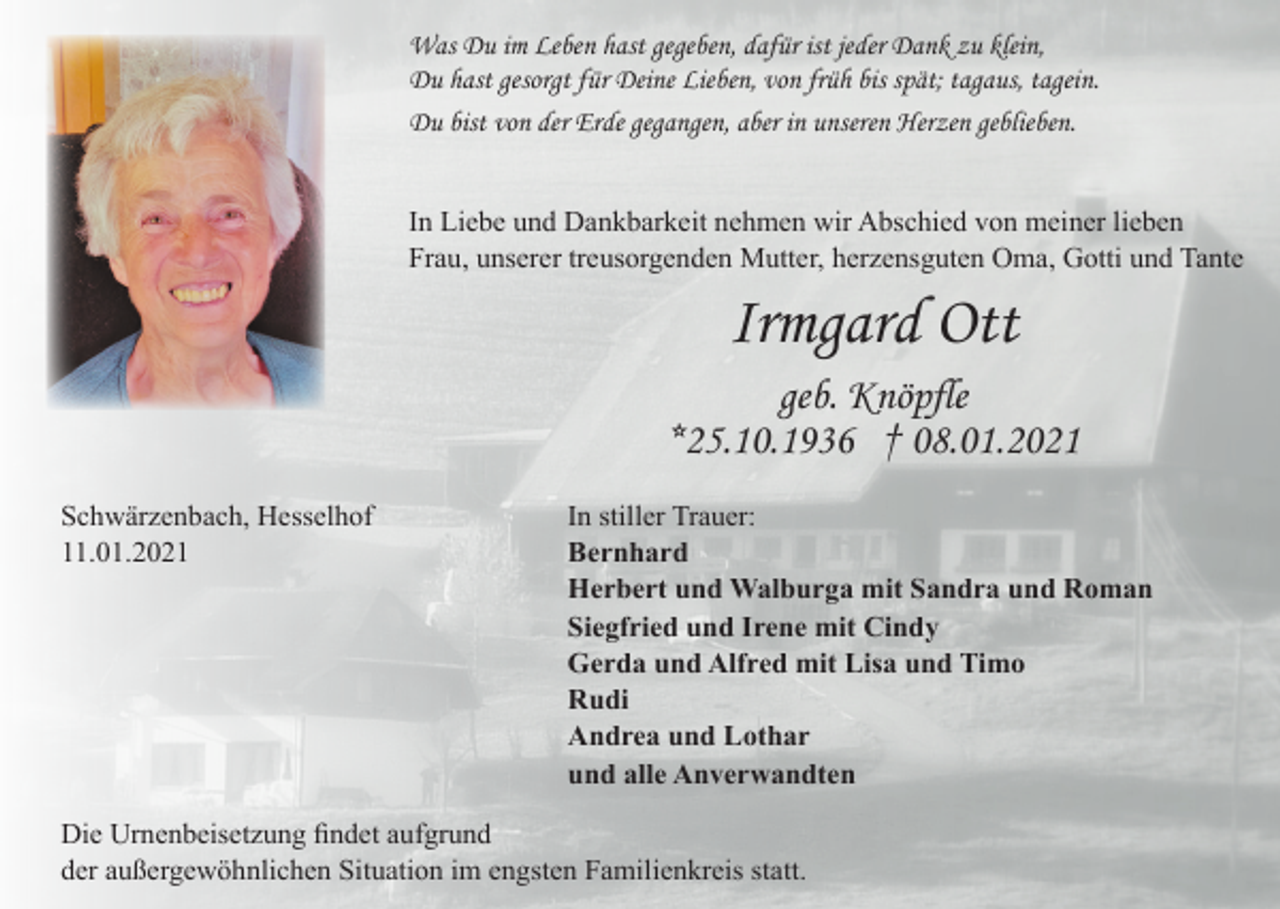 <p>Was Du im Leben hast gegeben, dafür ist jeder Dank zu klein,<br />Du hast gesorgt für Deine Lieben, von früh bis spät; tagaus, tagein.<br />Du bist von der Erde gegangen, aber in unseren Herzen geblieben.<br />In Liebe und Dankbarkeit nehmen wir Abschied von meiner lieben<br />Frau, unserer treusorgenden Mutter, herzensguten Oma, Gotti und Tante</p><p>Irmgard Ott<br />geb. Knöpfle<br />*25.10.1936 † 08.01.2021<br />Schwärzenbach, Hesselhof<br />11.01.2021</p><p>In stiller Trauer:<br />Bernhard<br />Herbert und Walburga mit Sandra und Roman<br />Siegfried und Irene mit Cindy<br />Gerda und Alfred mit Lisa und Timo<br />Rudi<br />Andrea und Lothar<br />und alle Anverwandten</p><p>Die Urnenbeisetzung findet aufgrund<br />der außergewöhnlichen Situation im engsten Familienkreis statt.</p>