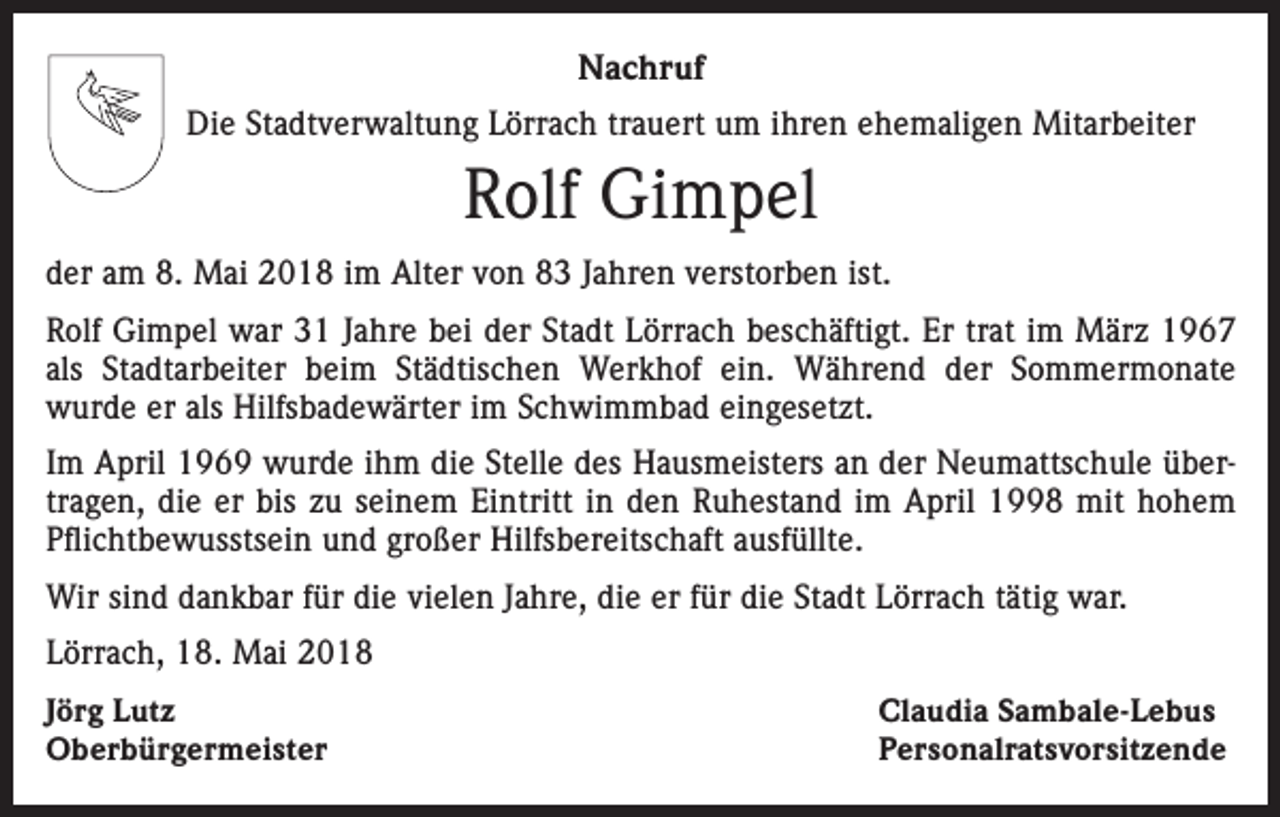 <p>Nachruf<br />Die Stadtverwaltung Lörrach trauert um ihren ehemaligen Mitarbeiter</p><p>Rolf Gimpel<br />der am 8. Mai 2018 im Alter von 83 Jahren verstorben ist.<br />Rolf Gimpel war 31 Jahre bei der Stadt Lörrach beschäftigt. Er trat im März 1967<br />als Stadtarbeiter beim Städtischen Werkhof ein. Während der Sommermonate<br />­wurde er als Hilfsbadewärter im Schwimmbad eingesetzt.<br />Im April 1969 wurde ihm die Stelle des Hausmeisters an der Neumattschule übertragen, die er bis zu seinem Eintritt in den Ruhestand im April 1998 mit ­hohem<br />Pflichtbewusstsein und großer Hilfsbereitschaft ausfüllte.<br />Wir sind dankbar für die vielen Jahre, die er für die Stadt Lörrach tätig war.<br />Lörrach, 18. Mai 2018<br />Jörg Lutz<br />Oberbürgermeister</p><p>Claudia Sambale-Lebus<br />Personalratsvorsitzende</p>